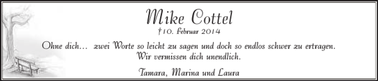 <p>Mike<br />Cottel<br />†10. Februar 2014<br />Ohne dich... zwei Worte so leicht zu sagen und doch so endlos schwer zu ertragen.<br />Wir vermissen dich unendlich.<br />Tamara, Marina und Laura</p>