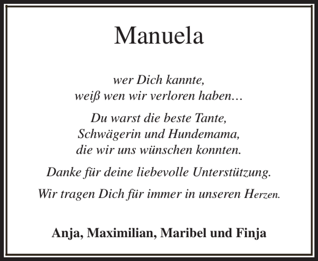 <p>Manuela<br />wer Dich kannte,<br />weiß wen wir verloren haben…<br />Du warst die beste Tante,<br />Schwägerin und Hundemama,<br />die wir uns wünschen konnten.<br />Danke für deine liebevolle Unterstützung.<br />Wir tragen Dich für immer in unseren Herzen.<br />Anja, Maximilian, Maribel und Finja</p>