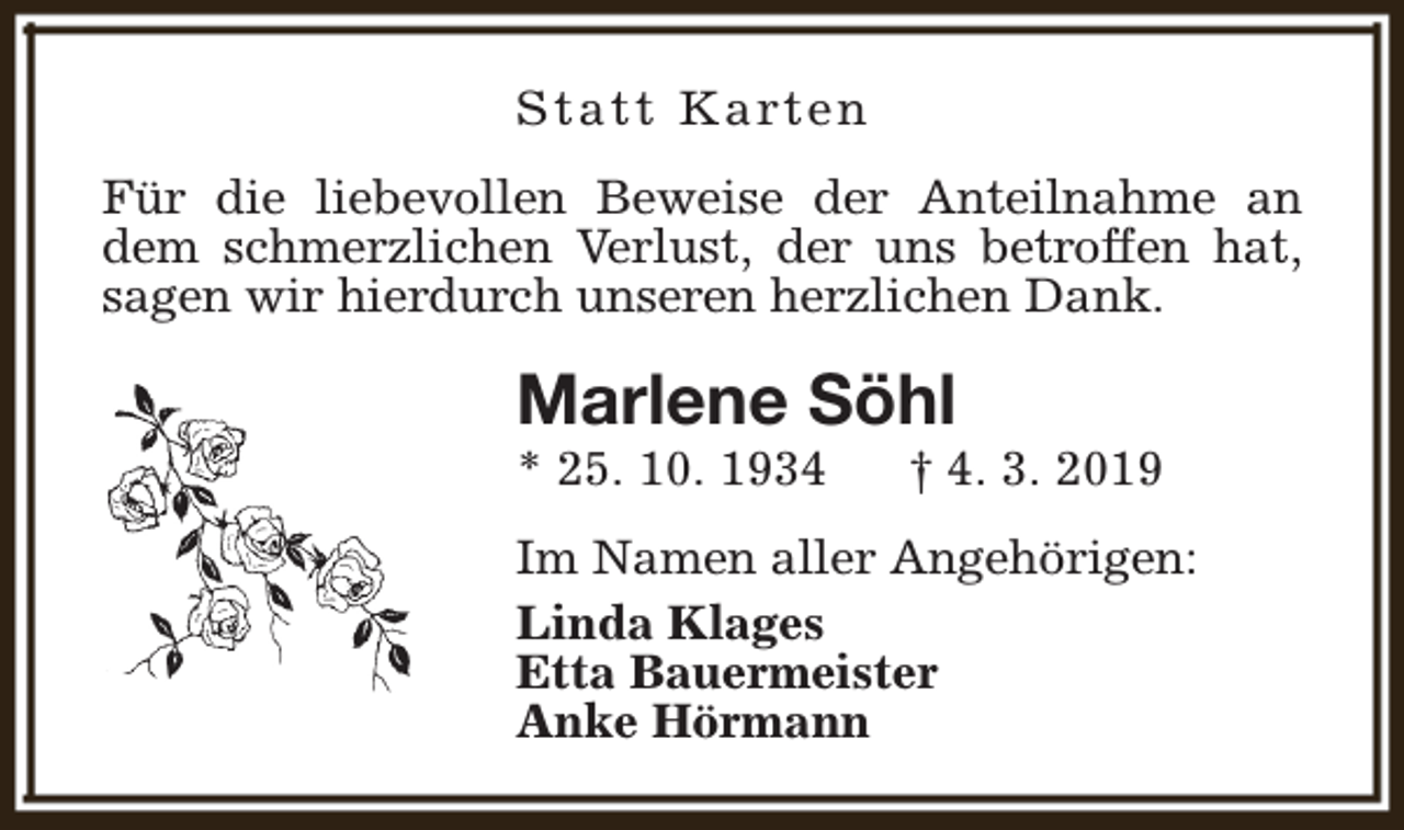 <p>S t a t t K a rt e n<br />Für die liebevollen Beweise der Anteilnahme an<br />dem schmerzlichen Verlust, der uns betroffen hat,<br />sagen wir hierdurch unseren herzlichen Dank.</p><p>Marlene Söhl<br />* 25. 10. 1934</p><p>† 4. 3. 2019</p><p>Im Namen aller Angehörigen:<br />Linda Klages<br />Etta Bauermeister<br />Anke Hörmann</p>