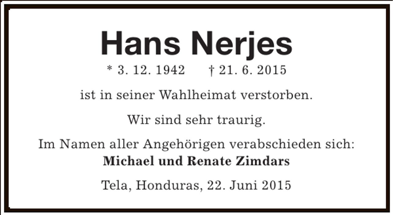 <p>Hans Nerjes<br />* 3. 12. 1942</p><p>† 21. 6. 2015</p><p>ist in seiner Wahlheimat verstorben.<br />Wir sind sehr traurig.<br />Im Namen aller Angehörigen verabschieden sich:<br />Michael und Renate Zimdars<br />Tela, Honduras, 22. Juni 2015</p>
