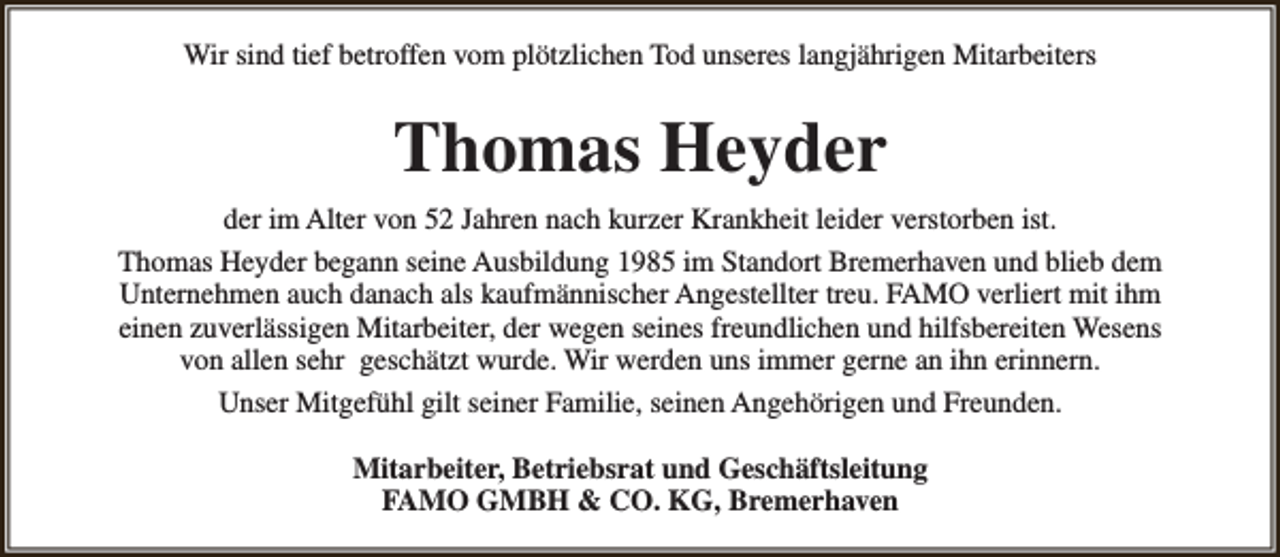 <p>Wir sind tief betroffen vom plötzlichen Tod unseres langjährigen Mitarbeiters</p><p>Thomas Heyder<br />der im Alter von 52 Jahren nach kurzer Krankheit leider verstorben ist.<br />Thomas Heyder begann seine Ausbildung 1985 im Standort Bremerhaven und blieb dem<br />Unternehmen auch danach als kaufmännischer Angestellter treu. FAMO verliert mit ihm<br />einen zuverlässigen Mitarbeiter, der wegen seines freundlichen und hilfsbereiten Wesens<br />von allen sehr geschätzt wurde. Wir werden uns immer gerne an ihn erinnern.<br />Unser Mitgefühl gilt seiner Familie, seinen Angehörigen und Freunden.<br />Mitarbeiter, Betriebsrat und Geschäftsleitung<br />FAMO GMBH &amp; CO. KG, Bremerhaven</p>