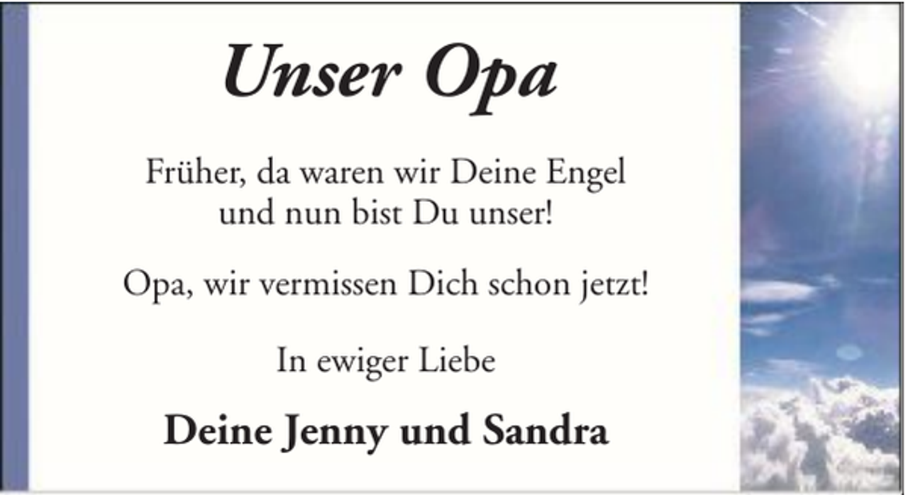 <p>Unser Opa<br />Früher, da waren wir Deine Engel<br />und nun bist Du unser!<br />Opa, wir vermissen Dich schon jetzt!<br />In ewiger Liebe</p><p>Deine Jenny und Sandra</p>