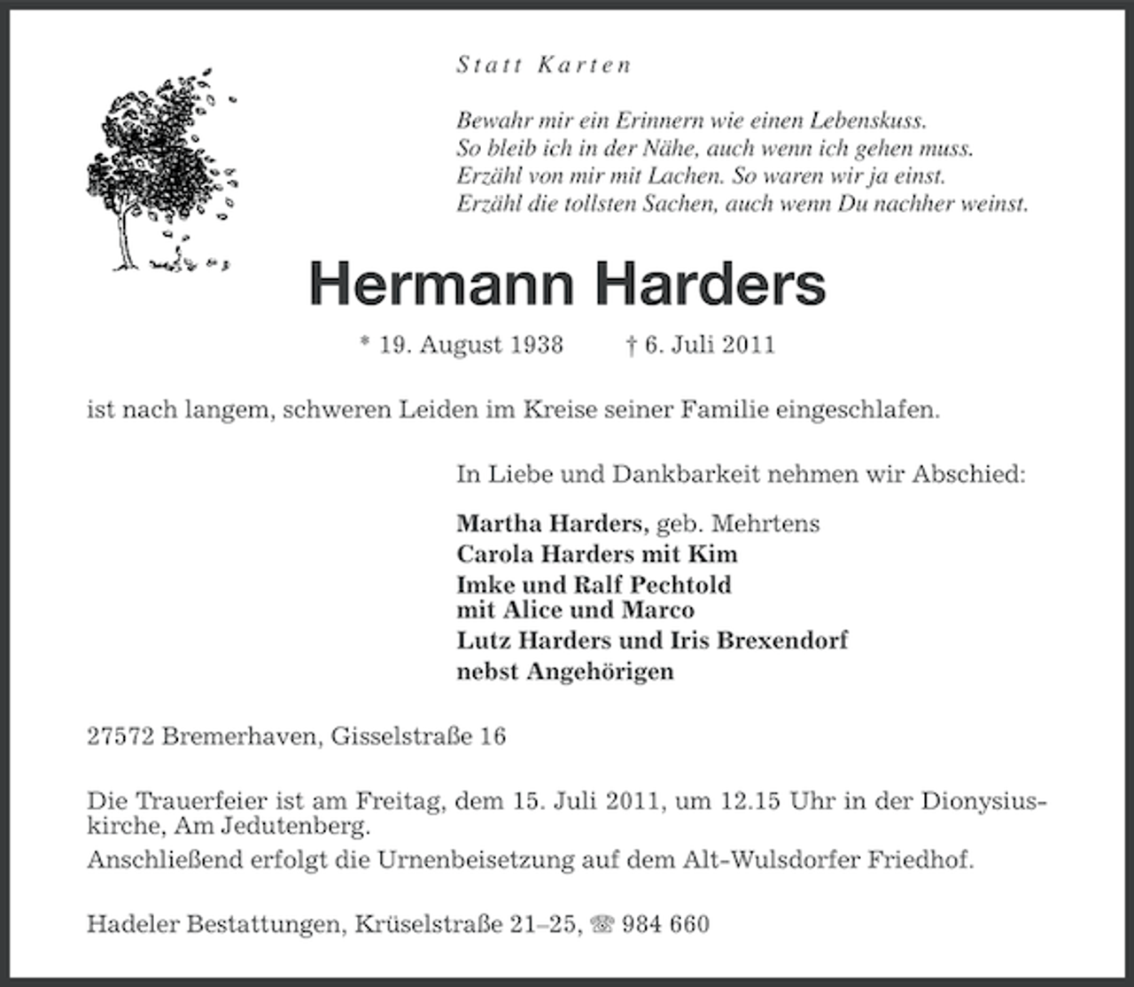 <p>Statt Karten<br />Bewahr mir ein Erinnern wie einen Lebenskuss.<br />So bleib ich in der Nähe, auch wenn ich gehen muss.<br />Erzähl von mir mit Lachen. So waren wir ja einst.<br />Erzähl die tollsten Sachen, auch wenn Du nachher weinst.</p><p>Hermann Harders<br />* 19. August 1938</p><p>† 6. Juli 2011</p><p>ist nach langem, schweren Leiden im Kreise seiner Familie eingeschlafen.<br />In Liebe und Dankbarkeit nehmen wir Abschied:<br />Martha Harders, geb. Mehrtens<br />Carola Harders mit Kim<br />Imke und Ralf Pechtold<br />mit Alice und Marco<br />Lutz Harders und Iris Brexendorf<br />nebst Angehörigen<br />27572 Bremerhaven, Gisselstraße 16<br />Die Trauerfeier ist am Freitag, dem 15. Juli 2011, um 12.15 Uhr in der Dionysiuskirche, Am Jedutenberg.<br />Anschließend erfolgt die Urnenbeisetzung auf dem Alt-Wulsdorfer Friedhof.<br />Hadeler Bestattungen, Krüselstraße 21–25, 984 660</p>