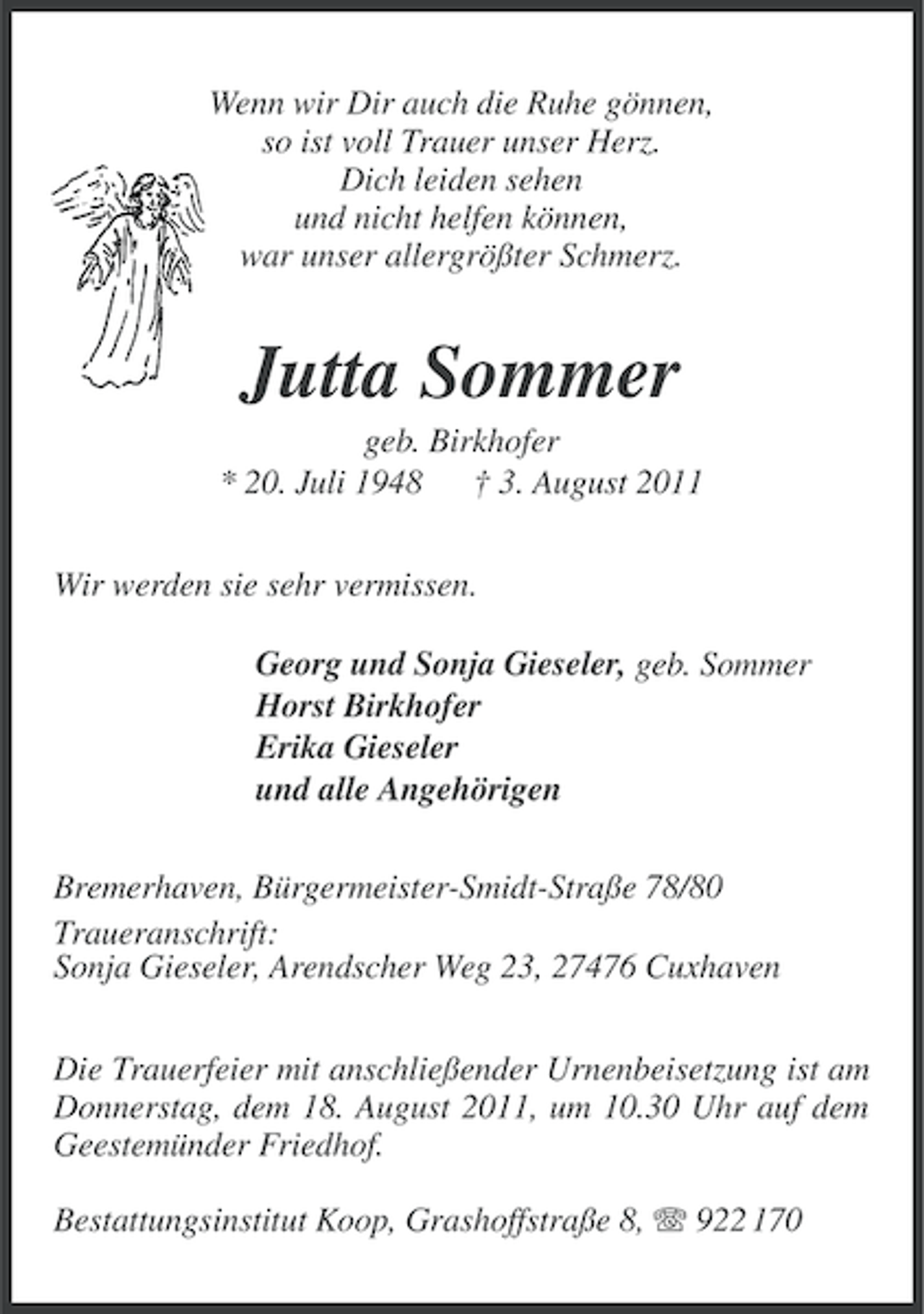 <p>Wenn wir Dir auch die Ruhe gönnen,<br />so ist voll Trauer unser Herz.<br />Dich leiden sehen<br />und nicht helfen können,<br />war unser allergrößter Schmerz.</p><p>Jutta Sommer<br />geb. Birkhofer<br />* 20. Juli 1948 † 3. August 2011<br />Wir werden sie sehr vermissen.<br />Georg und Sonja Gieseler, geb. Sommer<br />Horst Birkhofer<br />Erika Gieseler<br />und alle Angehörigen<br />Bremerhaven, Bürgermeister-Smidt-Straße 78/80<br />Traueranschrift:<br />Sonja Gieseler, Arendscher Weg 23, 27476 Cuxhaven<br />Die Trauerfeier mit anschließender Urnenbeisetzung ist am<br />Donnerstag, dem 18. August 2011, um 10.30 Uhr auf dem<br />Geestemünder Friedhof.<br />Bestattungsinstitut Koop, Grashoffstraße 8, 922 170</p>