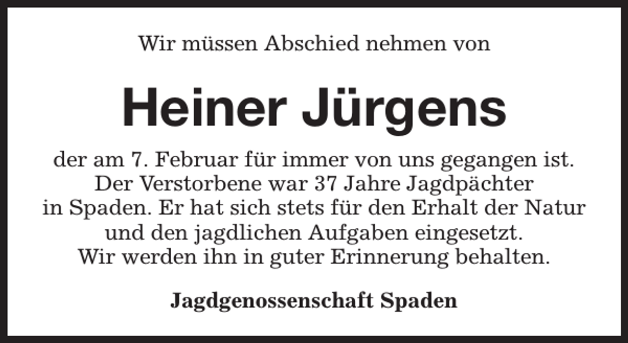 <p>Wir müssen Abschied nehmen von</p><p>Heiner Jürgens<br />der am 7. Februar für immer von uns gegangen ist.<br />Der Verstorbene war 37 Jahre Jagdpächter<br />in Spaden. Er hat sich stets für den Erhalt der Natur<br />und den jagdlichen Aufgaben eingesetzt.<br />Wir werden ihn in guter Erinnerung behalten.<br />Jagdgenossenschaft Spaden</p>