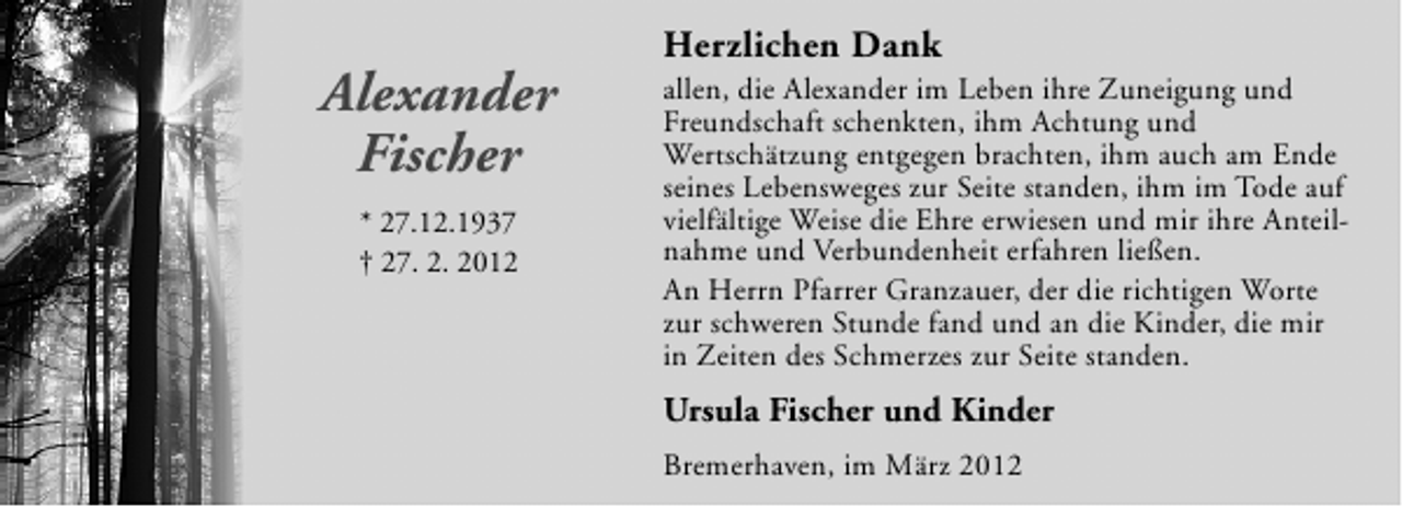 <p>Alexander<br />Fischer<br />* 27.12.1937<br />† 27. 2. 2012</p><p>Herzlichen Dank</p><p>allen, die Alexander im Leben ihre Zuneigung und<br />Freundschaft schenkten, ihm Achtung und<br />Wertschätzung entgegen brachten, ihm auch am Ende<br />seines Lebensweges zur Seite standen, ihm im Tode auf<br />vielfältige Weise die Ehre erwiesen und mir ihre Anteilnahme und Verbundenheit erfahren ließen.<br />An Herrn Pfarrer Granzauer, der die richtigen Worte<br />zur schweren Stunde fand und an die Kinder, die mir<br />in Zeiten des Schmerzes zur Seite standen.</p><p>Ursula Fischer und Kinder<br />Bremerhaven, im März 2012</p>