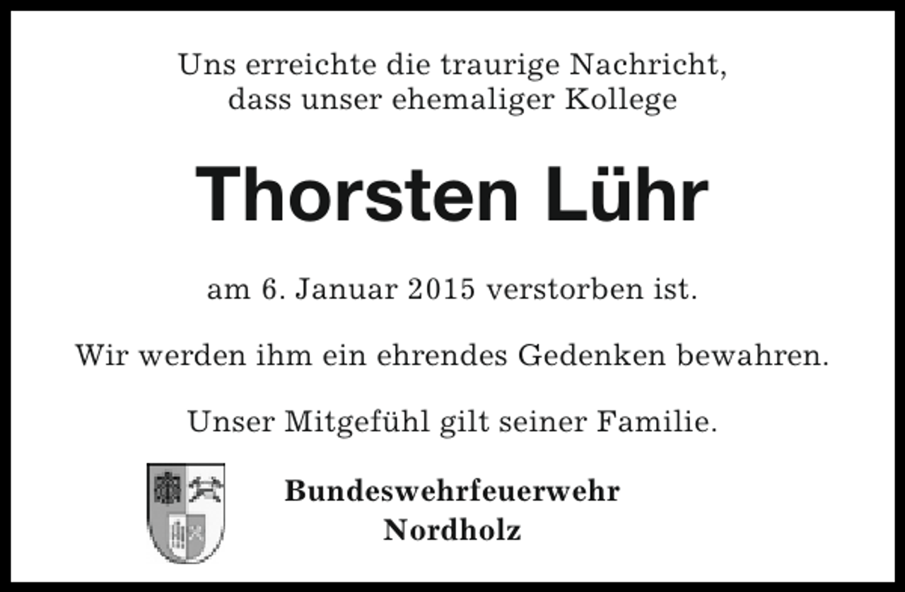 <p>Uns erreichte die traurige Nachricht,<br />dass unser ehemaliger Kollege</p><p>Thorsten Lühr<br />am 6. Januar 2015 verstorben ist.<br />Wir werden ihm ein ehrendes Gedenken bewahren.<br />Unser Mitgefühl gilt seiner Familie.<br />Bundeswehrfeuerwehr<br />Nordholz</p>