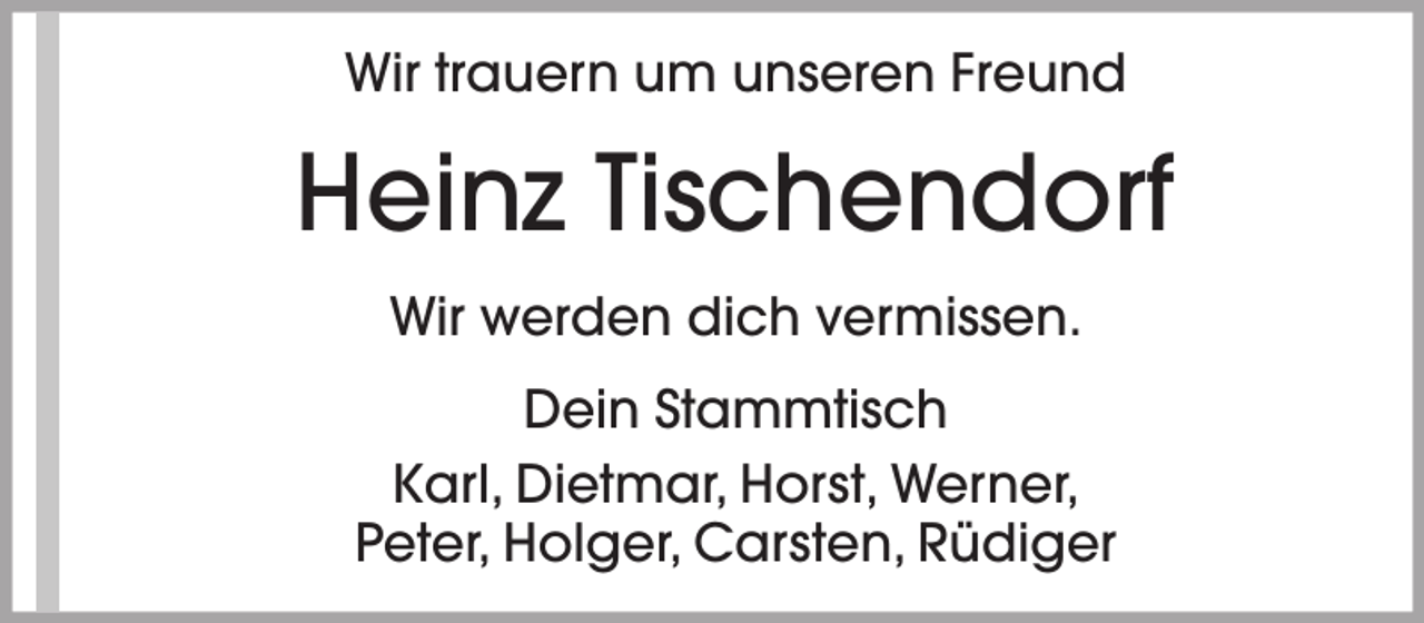 <p>Wir trauern um unseren Freund</p><p>Heinz Tischendorf<br />Wir werden dich vermissen.<br />Dein Stammtisch<br />Karl, Dietmar, Horst, Werner,<br />Peter, Holger, Carsten, Rüdiger</p>