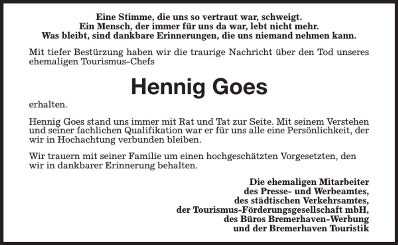 <p>Eine Stimme, die uns so vertraut war, schweigt.<br />Ein Mensch, der immer für uns da war, lebt nicht mehr.<br />Was bleibt, sind dankbare Erinnerungen, die uns niemand nehmen kann.<br />Mit tiefer Bestürzung haben wir die traurige Nachricht über den Tod unseres<br />ehemaligen Tourismus-Chefs</p><p>erhalten.</p><p>Hennig Goes</p><p>Hennig Goes stand uns immer mit Rat und Tat zur Seite. Mit seinem Verstehen<br />und seiner fachlichen Qualifikation war er für uns alle eine Persönlichkeit, der<br />wir in Hochachtung verbunden bleiben.<br />Wir trauern mit seiner Familie um einen hochgeschätzten Vorgesetzten, den<br />wir in dankbarer Erinnerung behalten.<br />Die ehemaligen Mitarbeiter<br />des Presse- und Werbeamtes,<br />des städtischen Verkehrsamtes,<br />der Tourismus-Förderungsgesellschaft mbH,<br />des Büros Bremerhaven-Werbung<br />und der Bremerhaven Touristik</p>