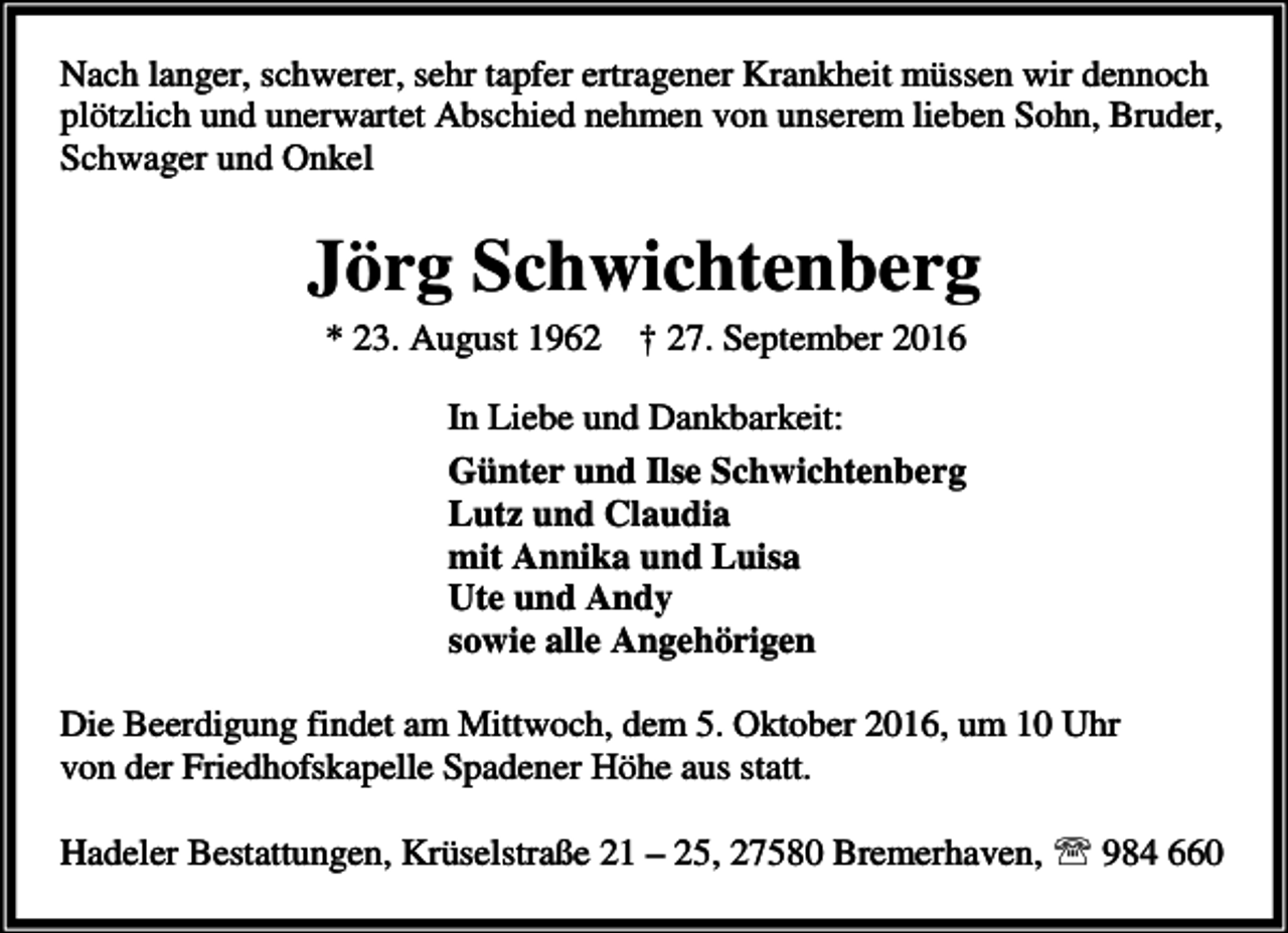 <p>Nach langer, schwerer, sehr tapfer ertragener Krankheit müssen wir dennoch<br />plötzlich und unerwartet Abschied nehmen von unserem lieben Sohn, Bruder,<br />Schwager und Onkel</p><p>Jörg Schwichtenberg<br />* 23. August 1962</p><p>† 27. September 2016</p><p>In Liebe und Dankbarkeit:<br />Günter und Ilse Schwichtenberg<br />Lutz und Claudia<br />mit Annika und Luisa<br />Ute und Andy<br />sowie alle Angehörigen<br />Die Beerdigung findet am Mittwoch, dem 5. Oktober 2016, um 10 Uhr<br />von der Friedhofskapelle Spadener Höhe aus statt.<br />Hadeler Bestattungen, Krüselstraße 21 – 25, 27580 Bremerhaven, ℡ 984 660</p>