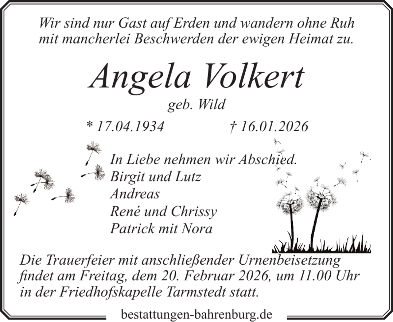 <p>Wir sind nur Gast auf Erden und wandern ohne Ruh<br />mit mancherlei Beschwerden der ewigen Heimat zu.</p><p>Angela Volkert<br />geb. Wild</p><p>* 17.04.1934</p><p>† 16.01.2026</p><p>hied.<br />In Liebe nehmen wir Absch<br />Birgit und Lutz<br />Andreas<br />René und Chrissy<br />Patrick mit Nora<br />Die Trauerfeier mit anschließender Urnenbeisetzung<br />findet am Freitag, dem 20. Februar 2026, um 11.00 Uhr<br />in der Friedhofskapelle Tarmstedt statt.<br />bestattungen-bahrenburg.de</p>