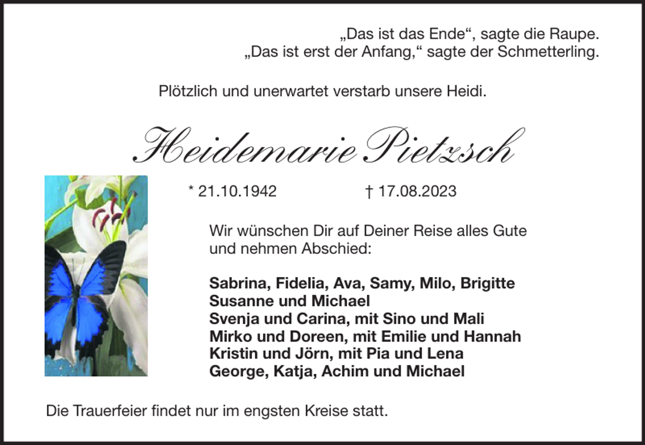 <p>„Das ist das Ende“, sagte die Raupe.<br />„Das ist erst der Anfang,“ sagte der Schmetterling.<br />Plötzlich und unerwartet verstarb unsere Heidi.</p><p>Heidemarie Pietzsch<br />* 21.10.1942</p><p>† 17.08.2023</p><p>Wir wünschen Dir auf Deiner Reise alles Gute<br />und nehmen Abschied:<br />Sabrina, Fidelia, Ava, Samy, Milo, Brigitte<br />Susanne und Michael<br />Svenja und Carina, mit Sino und Mali<br />Mirko und Doreen, mit Emilie und Hannah<br />Kristin und Jörn, mit Pia und Lena<br />George, Katja, Achim und Michael<br />Die Trauerfeier findet nur im engsten Kreise statt.</p>