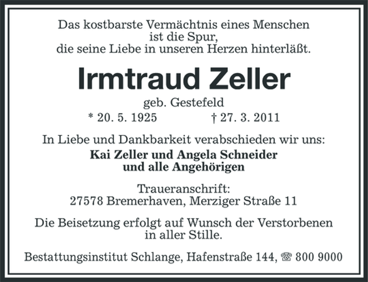 <p>Das kostbarste Vermächtnis eines Menschen ist die Spur, die seine Liebe in unseren Herzen hinterläßt.</p><p>Irmtraud Zeller<br />geb. Gestefeld * 20. 5. 1925 † 27. 3. 2011 In Liebe und Dankbarkeit verabschieden wir uns: Kai Zeller und Angela Schneider und alle Angehörigen Traueranschrift: 27578 Bremerhaven, Merziger Straße 11 Die Beisetzung erfolgt auf Wunsch der Verstorbenen in aller Stille. Bestattungsinstitut Schlange, Hafenstraße 144, 800 9000</p>