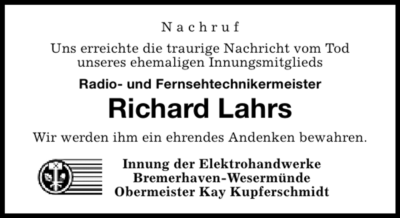 <p>Nachruf<br />Uns erreichte die traurige Nachricht vom Tod<br />unseres ehemaligen Innungsmitglieds<br />Radio- und Fernsehtechnikermeister</p><p>Richard Lahrs</p><p>Wir werden ihm ein ehrendes Andenken bewahren.<br />Innung der Elektrohandwerke<br />Bremerhaven-Wesermünde<br />Obermeister Kay Kupferschmidt</p>