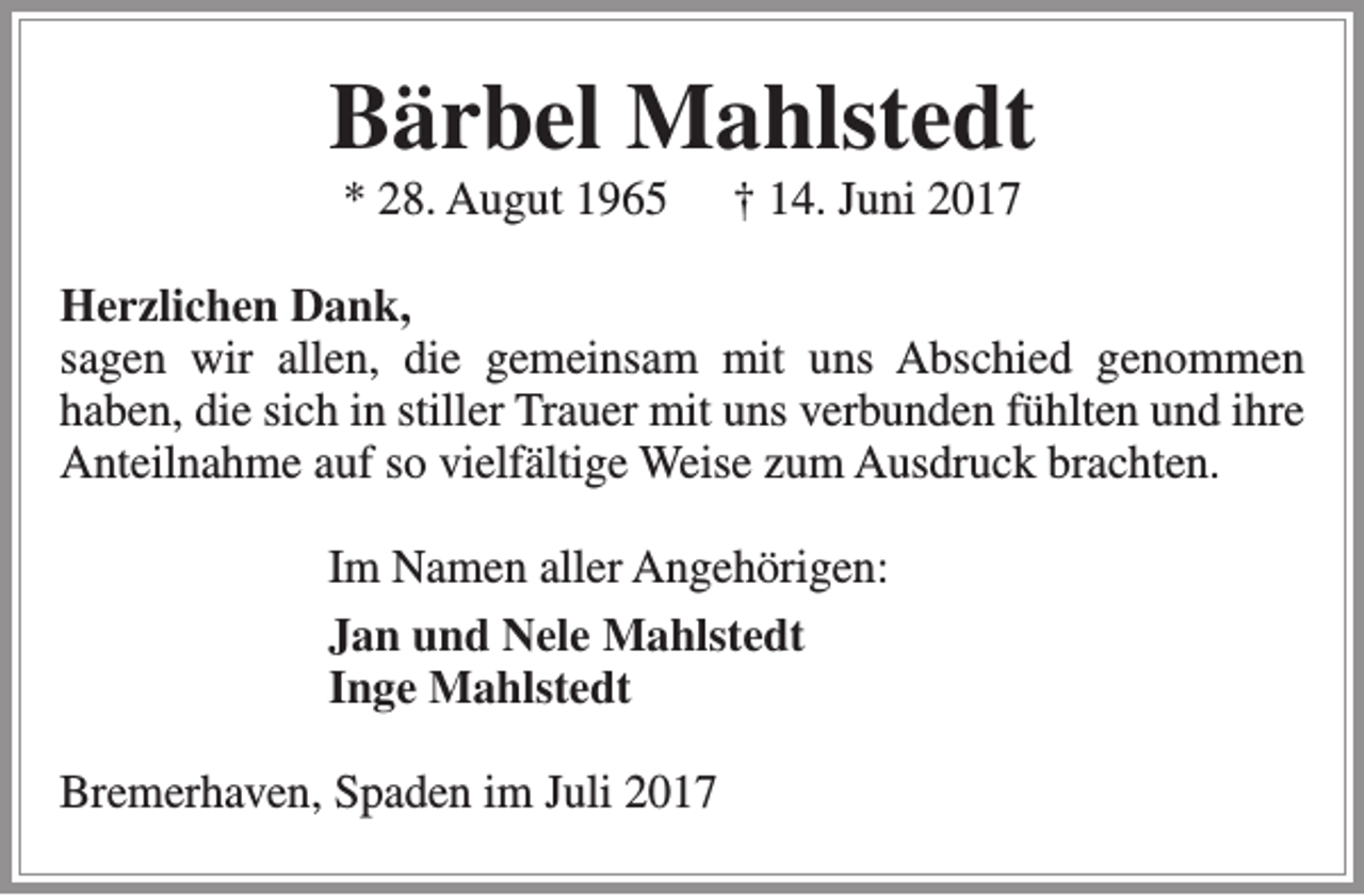 <p>Bärbel Mahlstedt<br />* 28. Augut 1965</p><p>† 14. Juni 2017</p><p>Herzlichen Dank,<br />sagen wir allen, die gemeinsam mit uns Abschied genommen<br />haben, die sich in stiller Trauer mit uns verbunden fühlten und ihre<br />Anteilnahme auf so vielfältige Weise zum Ausdruck brachten.<br />Im Namen aller Angehörigen:<br />Jan und Nele Mahlstedt<br />Inge Mahlstedt<br />Bremerhaven, Spaden im Juli 2017</p>