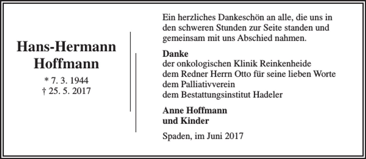 <p>Hans-Hermann<br />Hoffmann<br />* 7. 3. 1944<br />† 25. 5. 2017</p><p>Ein herzliches Dankeschön an alle, die uns in<br />den schweren Stunden zur Seite standen und<br />gemeinsam mit uns Abschied nahmen.<br />Danke<br />der onkologischen Klinik Reinkenheide<br />dem Redner Herrn Otto für seine lieben Worte<br />dem Palliativverein<br />dem Bestattungsinstitut Hadeler<br />Anne Hoffmann<br />und Kinder<br />Spaden, im Juni 2017</p>