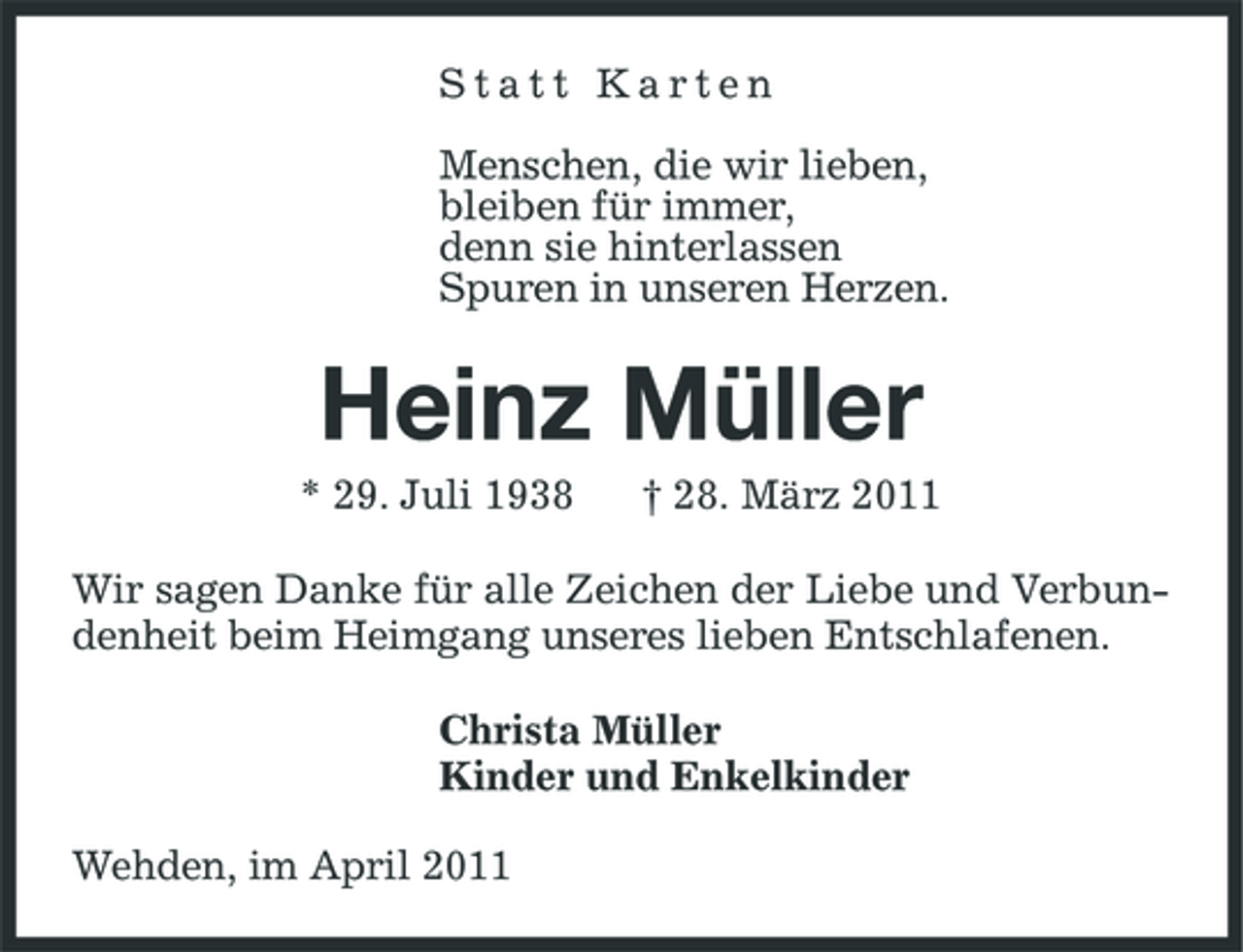 <p>Statt Karten Menschen, die wir lieben, bleiben für immer, denn sie hinterlassen Spuren in unseren Herzen.</p><p>Heinz Müller<br />* 29. Juli 1938 † 28. März 2011 Wir sagen Danke für alle Zeichen der Liebe und Verbundenheit beim Heimgang unseres lieben Entschlafenen. Christa Müller Kinder und Enkelkinder Wehden, im April 2011</p>