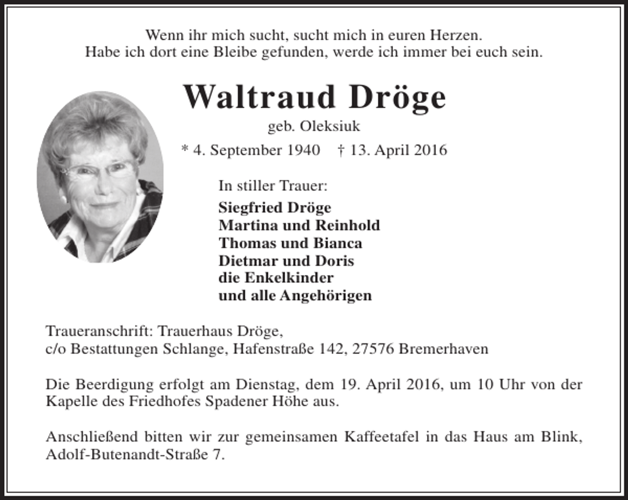 <p>Wenn ihr mich sucht, sucht mich in euren Herzen.<br />Habe ich dort eine Bleibe gefunden, werde ich immer bei euch sein.</p><p>Waltraud Dröge<br />geb. Oleksiuk</p><p>* 4. September 1940</p><p>† 13. April 2016</p><p>In stiller Trauer:<br />Siegfried Dröge<br />Martina und Reinhold<br />Thomas und Bianca<br />Dietmar und Doris<br />die Enkelkinder<br />und alle Angehörigen<br />Traueranschrift: Trauerhaus Dröge,<br />c/o Bestattungen Schlange, Hafenstraße 142, 27576 Bremerhaven<br />Die Beerdigung erfolgt am Dienstag, dem 19. April 2016, um 10 Uhr von der<br />Kapelle des Friedhofes Spadener Höhe aus.<br />Anschließend bitten wir zur gemeinsamen Kaffeetafel in das Haus am Blink,<br />Adolf-Butenandt-Straße 7.</p>