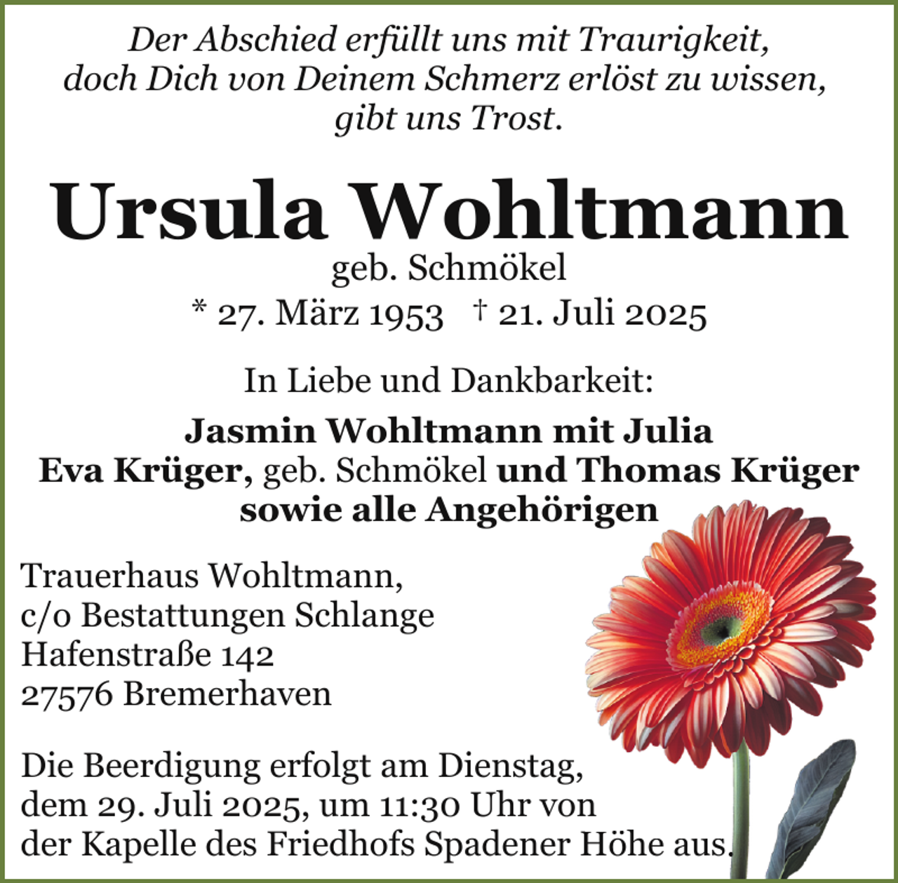 <p>Der Abschied erfüllt uns mit Traurigkeit,<br />doch Dich von Deinem Schmerz erlöst zu wissen,<br />gibt uns Trost.</p><p>Ursula Wohltmann<br />geb. Schmökel<br />* 27. März 1953 † 21. Juli 2025</p><p>In Liebe und Dankbarkeit:<br />Jasmin Wohltmann mit Julia<br />Eva Krüger, geb. Schmökel und Thomas Krüger<br />sowie alle Angehöriigen<br />Trauerhaus Wohltmann,<br />c/o Bestattungen Schlange<br />Hafenstraße 147576 Bremerhaven<br />Die Beerdigung erfolgt am Dienstag,<br />dem 29. Juli 2025, um 11:30 Uhr von<br />n<br />der Kapelle des Friedhofs Spadener Höhe<br />H<br />aus.</p>