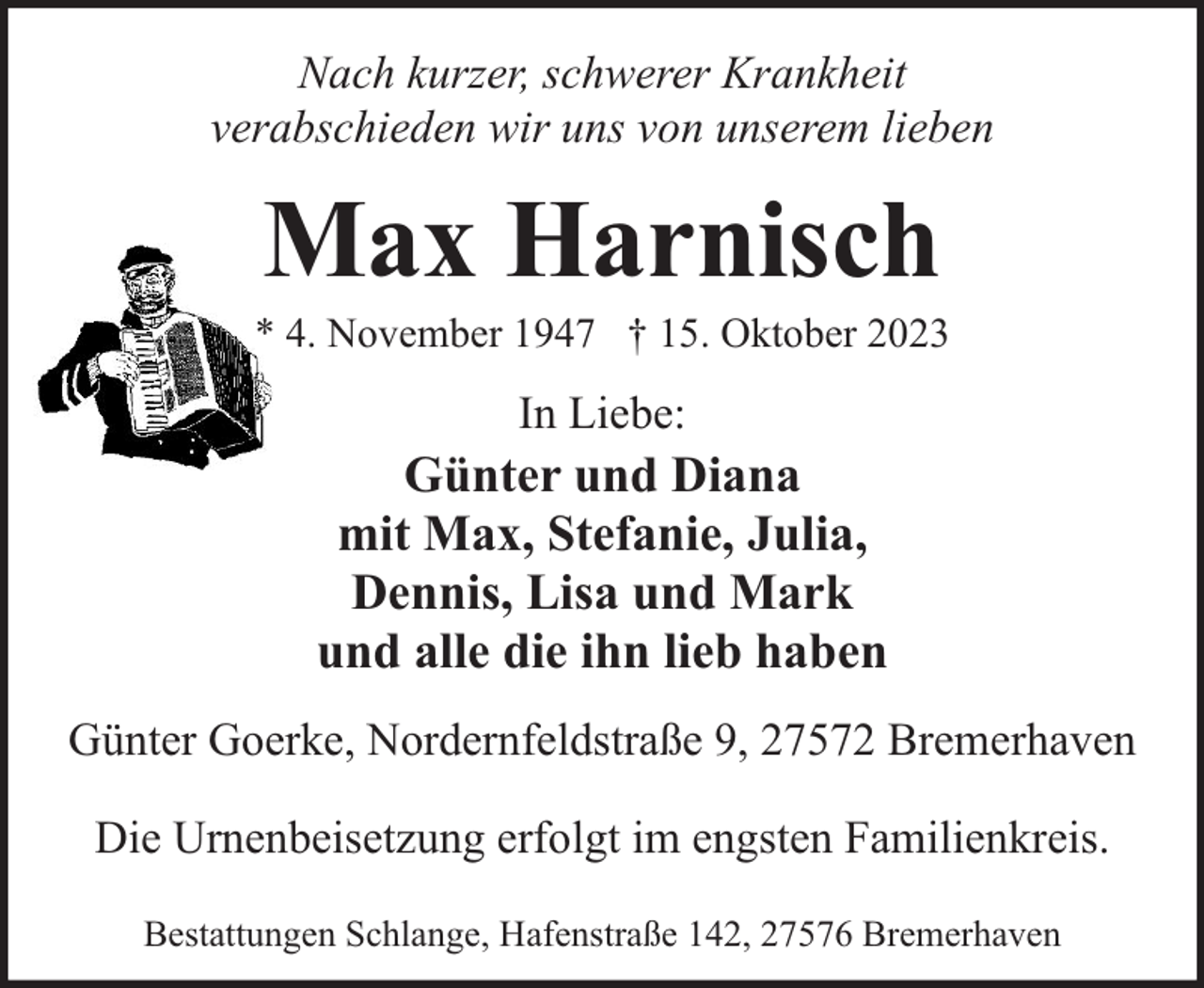 <p>Nach kurzer, schwerer Krankheit<br />verabschieden wir uns von unserem lieben</p><p>Max Harnisch</p><p>* 4. November 1947 † 15. Oktober 2023</p><p>In Liebe:</p><p>Günter und Diana<br />mit Max, Stefanie, Julia,<br />Dennis, Lisa und Mark<br />und alle die ihn lieb haben<br />Günter Goerke, Nordernfeldstraße 9, 27572 Bremerhaven<br />Die Urnenbeisetzung erfolgt im engsten Familienkreis.<br />Bestattungen Schlange, Hafenstraße 142, 27576 Bremerhaven</p>