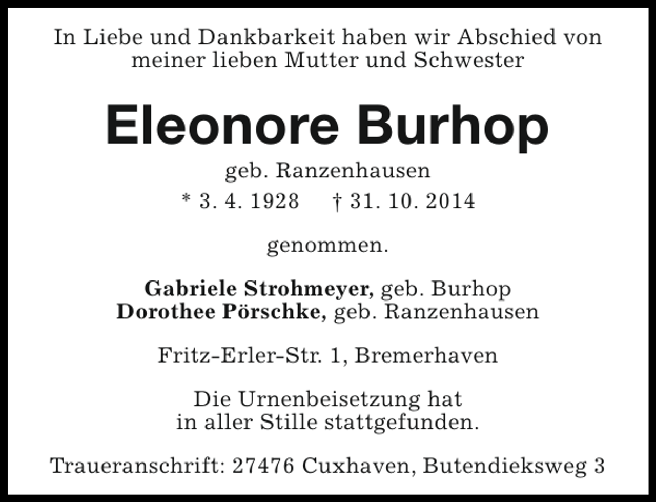 <p>In Liebe und Dankbarkeit haben wir Abschied von<br />meiner lieben Mutter und Schwester</p><p>Eleonore Burhop<br />geb. Ranzenhausen<br />* 3. 4. 1928 † 31. 10. 2014<br />genommen.<br />Gabriele Strohmeyer, geb. Burhop<br />Dorothee Pörschke, geb. Ranzenhausen<br />Fritz-Erler-Str. 1, Bremerhaven<br />Die Urnenbeisetzung hat<br />in aller Stille stattgefunden.<br />Traueranschrift: 27476 Cuxhaven, Butendieksweg 3</p>