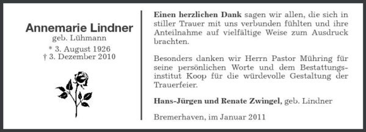 <p>Annemarie Lindner<br />geb. Lühmann * 3. August 1926 † 3. Dezember 2010</p><p>Einen herzlichen Dank sagen wir allen, die sich in stiller Trauer mit uns verbunden fühlten und ihre Anteilnahme auf vielfältige Weise zum Ausdruck brachten. Besonders danken wir Herrn Pastor Mühring für seine persönlichen Worte und dem Bestattungsinstitut Koop für die würdevolle Gestaltung der Trauerfeier. Hans-Jürgen und Renate Zwingel, geb. Lindner Bremerhaven, im Januar 2011</p>