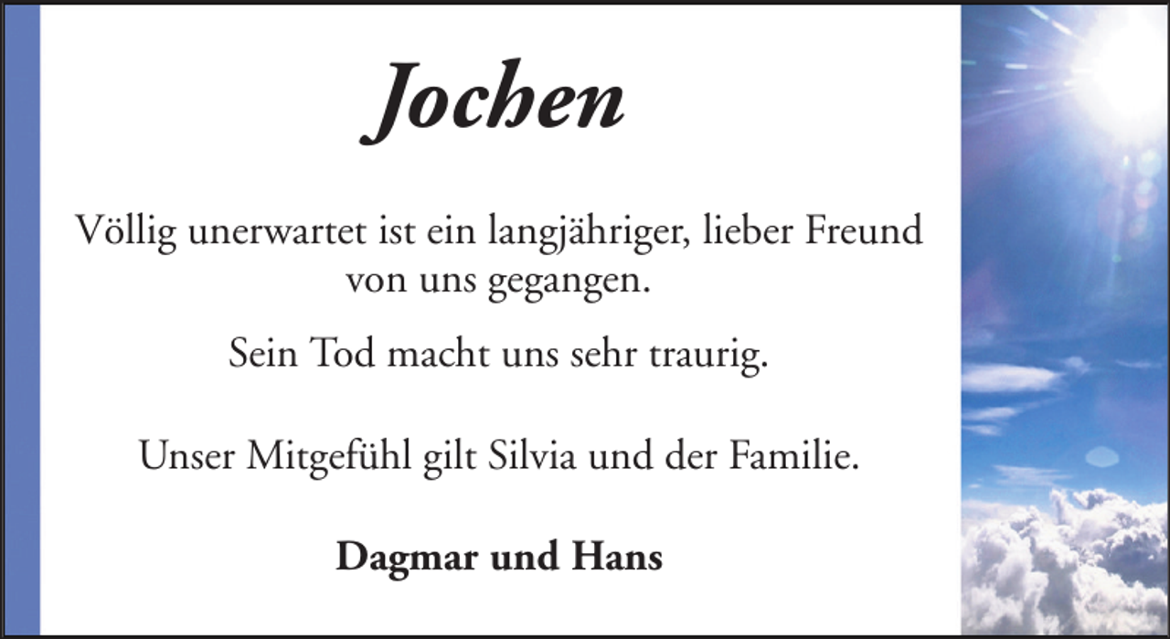 <p>Jochen<br />Völlig unerwartet ist ein langjähriger, lieber Freund<br />von uns gegangen.<br />Sein Tod macht uns sehr traurig.<br />Unser Mitgefühl gilt Silvia und der Familie.<br />Dagmar und Hans</p>