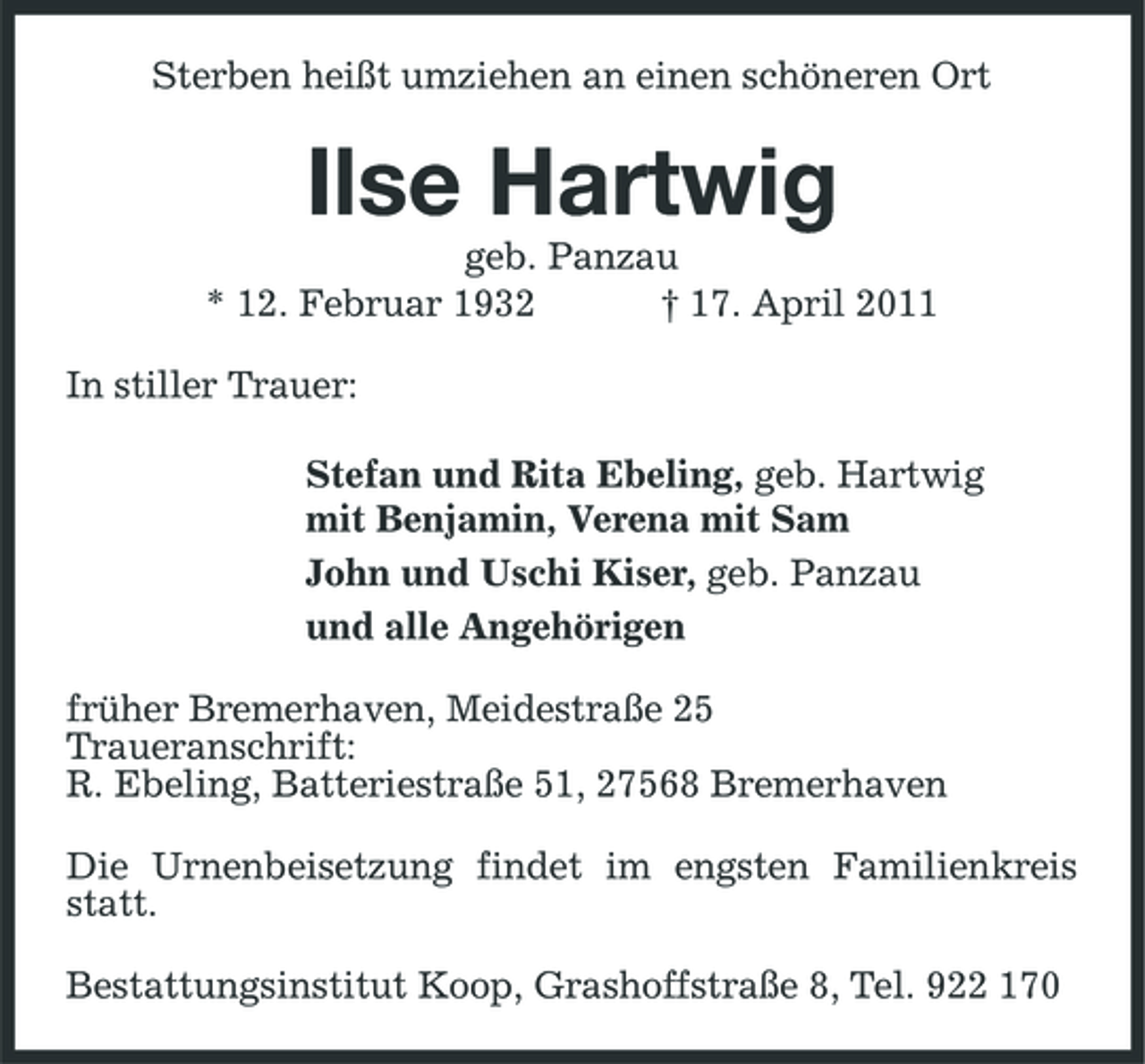 <p>Sterben heißt umziehen an einen schöneren Ort</p><p>Ilse Hartwig<br />geb. Panzau * 12. Februar 1932 † 17. April 2011 In stiller Trauer: Stefan und Rita Ebeling, geb. Hartwig mit Benjamin, Verena mit Sam John und Uschi Kiser, geb. Panzau und alle Angehörigen früher Bremerhaven, Meidestraße 25 Traueranschrift: R. Ebeling, Batteriestraße 51, 27568 Bremerhaven Die Urnenbeisetzung findet im engsten Familienkreis statt. Bestattungsinstitut Koop, Grashoffstraße 8, Tel. 922 170</p>