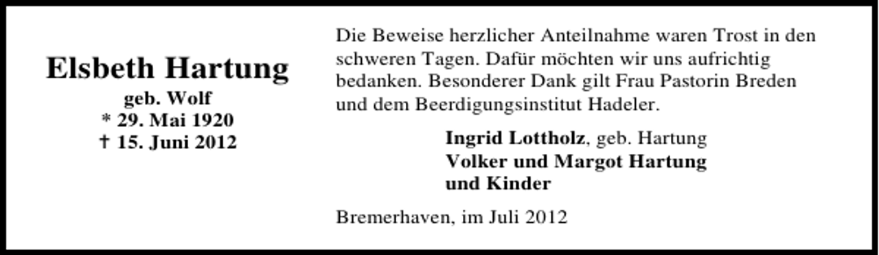 <p>Elsbeth Hartung<br />geb. Wolf<br />* 29. Mai 1920<br />15. Juni 2012</p><p>Die Beweise herzlicher Anteilnahme waren Trost in den<br />schweren Tagen. Dafür möchten wir uns aufrichtig<br />bedanken. Besonderer Dank gilt Frau Pastorin Breden<br />und dem Beerdigungsinstitut Hadeler.<br />Ingrid Lottholz, geb. Hartung<br />Volker und Margot Hartung<br />und Kinder<br />Bremerhaven, im Juli 2012</p>