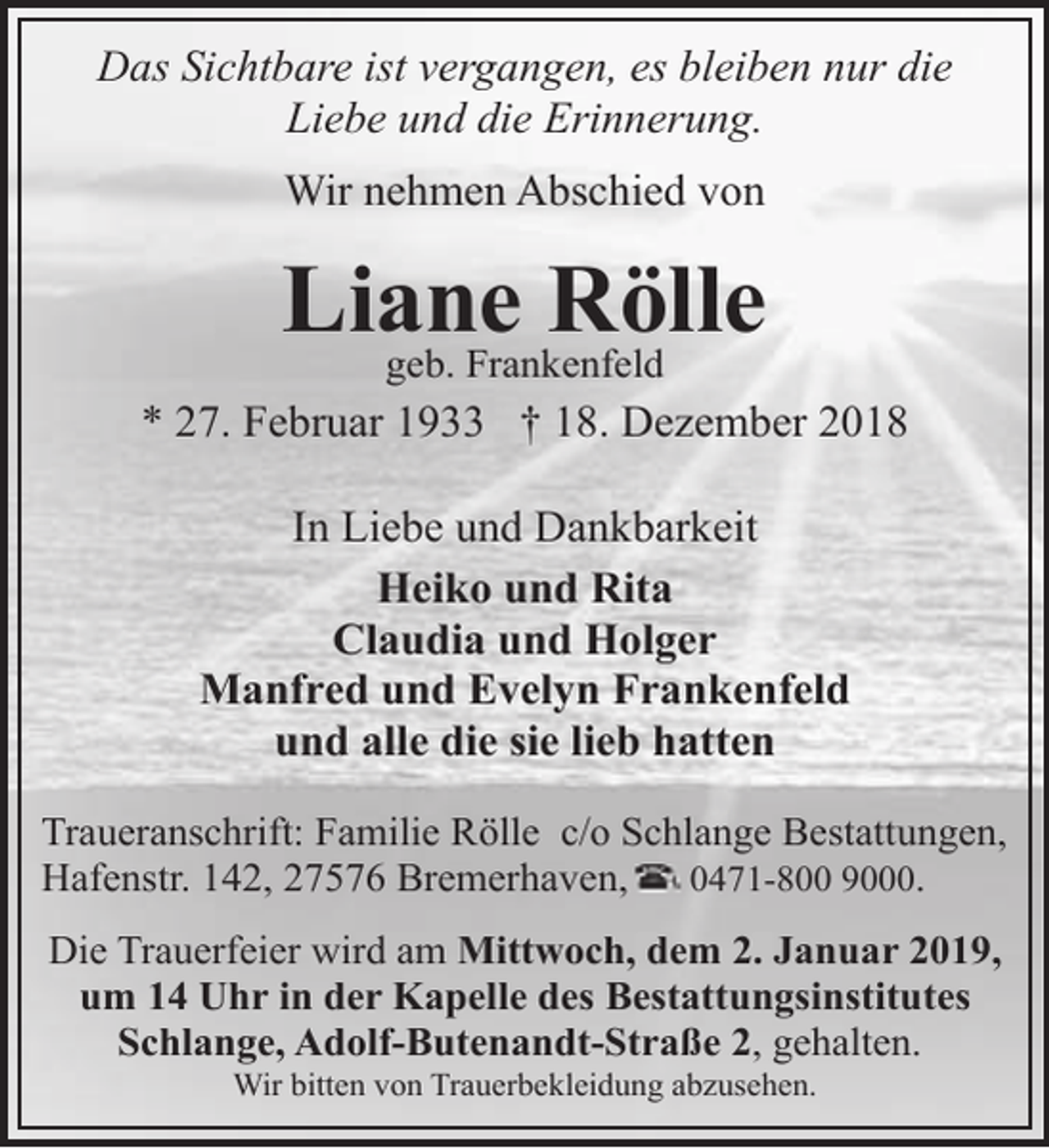 <p>Das Sichtbare ist vergangen, es bleiben nur die<br />Liebe und die Erinnerung.<br />Wir nehmen Abschied von</p><p>Liane<br />Rölle<br />geb. Frankenfeld<br />* 27. Februar 1933 † 18. Dezember 2018<br />In Liebe und Dankbarkeit<br />Heiko und Rita<br />Claudia und Holger<br />Manfred und Evelyn Frankenfeld<br />und alle die sie lieb hatten<br />Traueranschrift: Familie Rölle c/o Schlange Bestattungen,<br />Hafenstr. 142, 27576 Bremerhaven,<br />0471-800 9000.<br />Die Trauerfeier wird am Mittwoch, dem 2. Januar 2019,<br />um 14 Uhr in der Kapelle des Bestattungsinstitutes<br />Schlange, Adolf-Butenandt-Straße 2, gehalten.<br />Wir bitten von Trauerbekleidung abzusehen.</p>