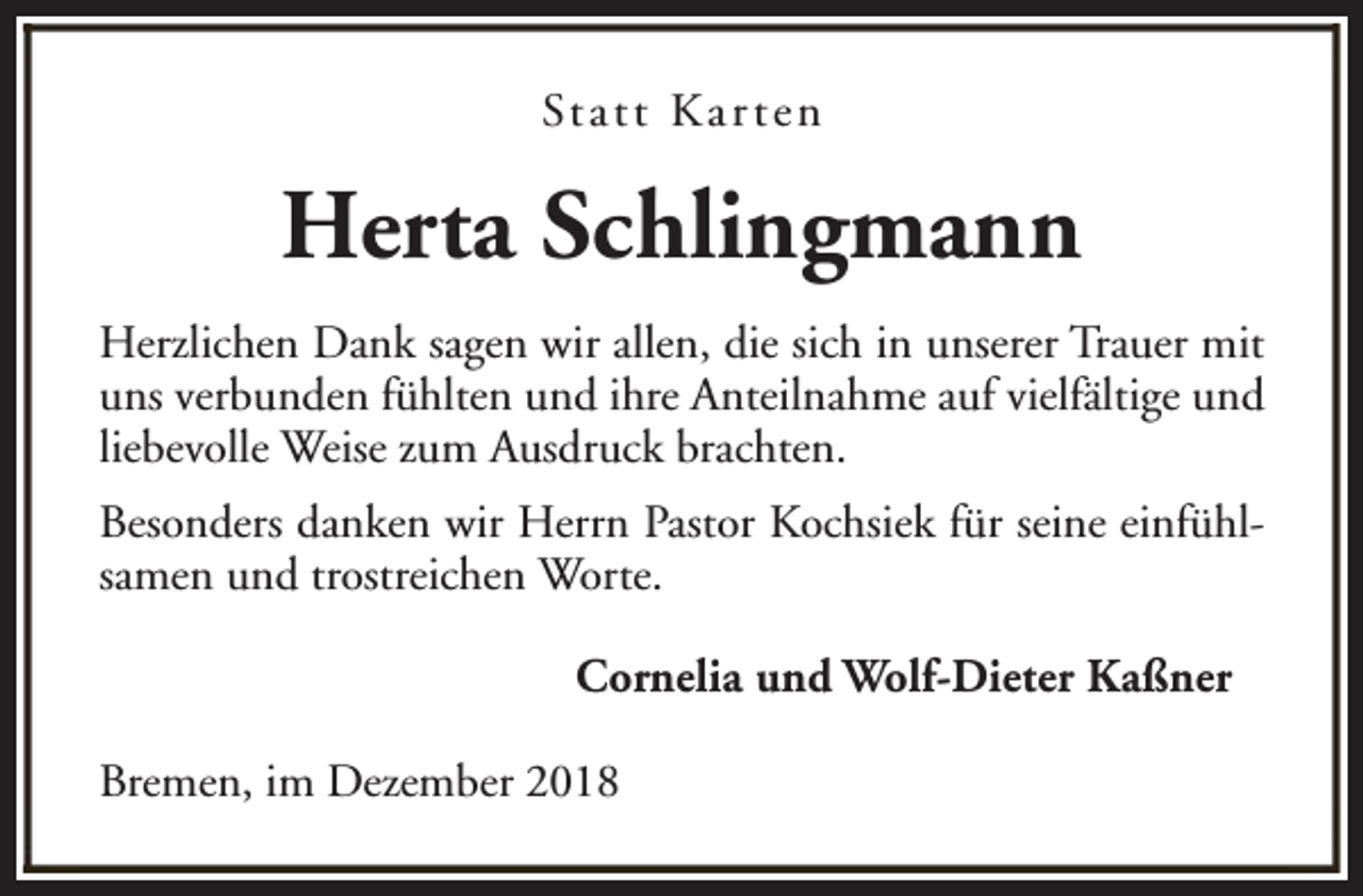 <p>St a t t K a r t e n</p><p>Herta Schlingmann<br />Herzlichen Dank sagen wir allen, die sich in unserer Trauer mit<br />uns verbunden fühlten und ihre Anteilnahme auf vielfältige und<br />liebevolle Weise zum Ausdruck brachten.<br />Besonders danken wir Herrn Pastor Kochsiek für seine einfühlsamen und trostreichen Worte.<br />Cornelia und Wolf-Dieter Kaßner<br />Bremen, im Dezember 2018</p>