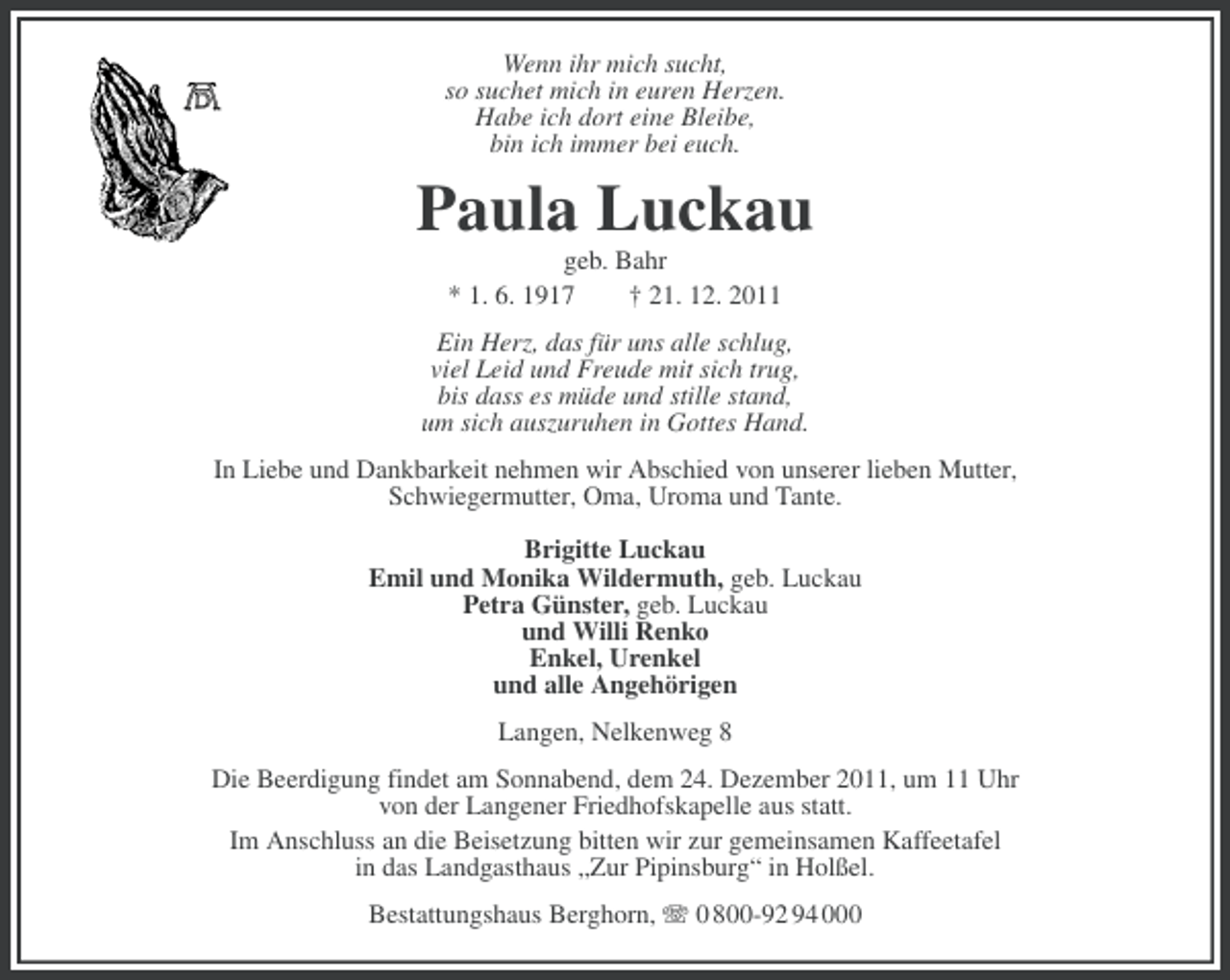 <p>Wenn ihr mich sucht,<br />so suchet mich in euren Herzen.<br />Habe ich dort eine Bleibe,<br />bin ich immer bei euch.</p><p>Paula Luckau<br />geb. Bahr<br />* 1. 6. 1917<br />† 21. 12. 2011<br />Ein Herz, das für uns alle schlug,<br />viel Leid und Freude mit sich trug,<br />bis dass es müde und stille stand,<br />um sich auszuruhen in Gottes Hand.<br />In Liebe und Dankbarkeit nehmen wir Abschied von unserer lieben Mutter,<br />Schwiegermutter, Oma, Uroma und Tante.<br />Brigitte Luckau<br />Emil und Monika Wildermuth, geb. Luckau<br />Petra Günster, geb. Luckau<br />und Willi Renko<br />Enkel, Urenkel<br />und alle Angehörigen<br />Langen, Nelkenweg 8<br />Die Beerdigung findet am Sonnabend, dem 24. Dezember 2011, um 11 Uhr<br />von der Langener Friedhofskapelle aus statt.<br />Im Anschluss an die Beisetzung bitten wir zur gemeinsamen Kaffeetafel<br />in das Landgasthaus „Zur Pipinsburg“ in Holßel.<br />Bestattungshaus Berghorn, 0 800-92 94 000</p>