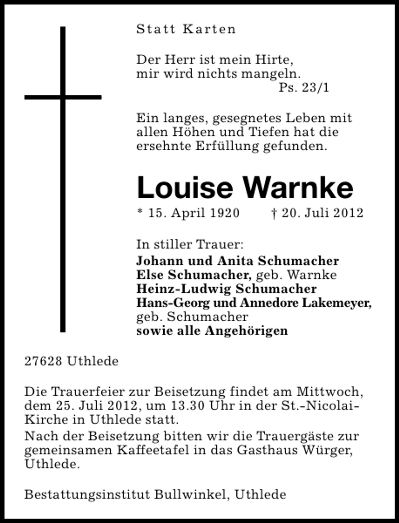 <p>S t a t t K a rt e n<br />Der Herr ist mein Hirte,<br />mir wird nichts mangeln.<br />Ps. 23/1<br />Ein langes, gesegnetes Leben mit<br />allen Höhen und Tiefen hat die<br />ersehnte Erfüllung gefunden.</p><p>Louise Warnke</p><p>* 15. April 1920</p><p>† 20. Juli 2012</p><p>In stiller Trauer:<br />Johann und Anita Schumacher<br />Else Schumacher, geb. Warnke<br />Heinz-Ludwig Schumacher<br />Hans-Georg und Annedore Lakemeyer,<br />geb. Schumacher<br />sowie alle Angehörigen<br />27628 Uthlede<br />Die Trauerfeier zur Beisetzung findet am Mittwoch,<br />dem 25. Juli 2012, um 13.30 Uhr in der St.-NicolaiKirche in Uthlede statt.<br />Nach der Beisetzung bitten wir die Trauergäste zur<br />gemeinsamen Kaffeetafel in das Gasthaus Würger,<br />Uthlede.<br />Bestattungsinstitut Bullwinkel, Uthlede</p>