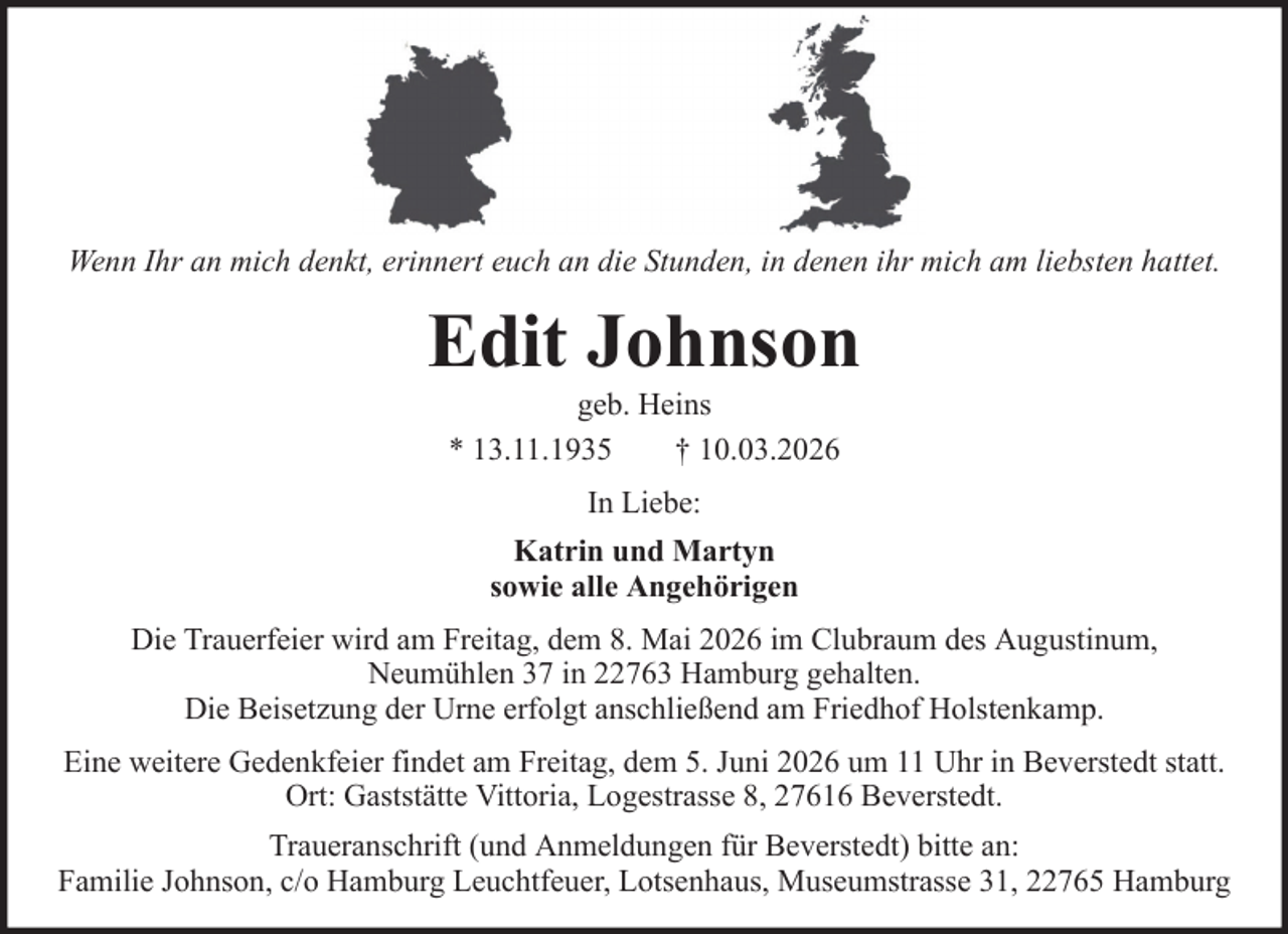 <p>Wenn Ihr an mich denkt, erinnert euch an die Stunden, in denen ihr mich am liebsten hattet.</p><p>Edit Johnson<br />geb. Heins<br />* 13.11.1935<br />† 10.03.2026<br />In Liebe:<br />Katrin und Martyn<br />sowie alle Angehörigen<br />Die Trauerfeier wird am Freitag, dem 8. Mai 2026 im Clubraum des Augustinum,<br />Neumühlen 37 in 22763 Hamburg gehalten.<br />Die Beisetzung der Urne erfolgt anschließend am Friedhof Holstenkamp.<br />Eine weitere Gedenkfeier findet am Freitag, dem 5. Juni 2026 um 11 Uhr in Beverstedt statt.<br />Ort: Gaststätte Vittoria, Logestrasse 8, 27616 Beverstedt.<br />Traueranschrift (und Anmeldungen für Beverstedt) bitte an:<br />Familie Johnson, c/o Hamburg Leuchtfeuer, Lotsenhaus, Museumstrasse 31, 22765 Hamburg</p>