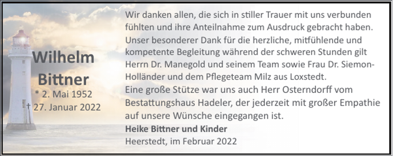 <p>Wilhelm<br />Bi�ner</p><p>* 2. Mai 1952<br />† 27. Januar 2022</p><p>Wir danken allen, die sich in s!ller Trauer mit uns verbunden<br />fühlten und ihre Anteilnahme zum Ausdruck gebracht haben.<br />Unser besonderer Dank für die herzliche, mi�ühlende und<br />kompetente Begleitung während der schweren Stunden gilt<br />Herrn Dr. Manegold und seinem Team sowie Frau Dr. Siemon­<br />Holländer und dem Pﬂegeteam Milz aus Loxstedt.</p><p>Eine große Stütze war uns auch Herr Osterndorﬀ vom<br />Besta"ungshaus Hadeler, der jederzeit mit großer Empathie<br />auf unsere Wünsche eingegangen ist.<br />Heike Bi�ner und Kinder<br />Heerstedt, im Februar 2022</p>
