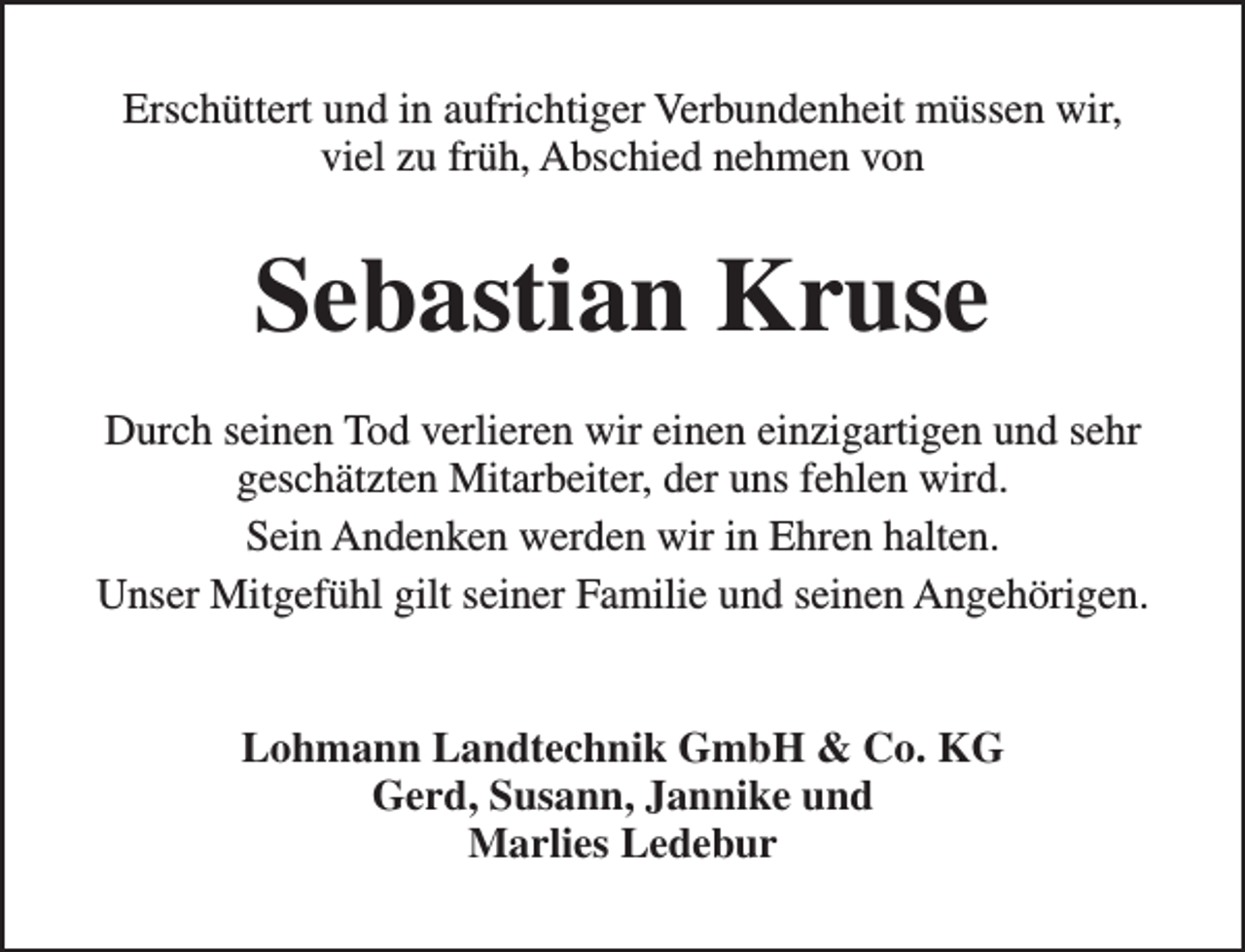 <p>Erschüttert und in aufrichtiger Verbundenheit müssen wir,<br />viel zu früh, Abschied nehmen von</p><p>Sebastian Kruse<br />Durch seinen Tod verlieren wir einen einzigartigen und sehr<br />geschätzten Mitarbeiter, der uns fehlen wird.<br />Sein Andenken werden wir in Ehren halten.<br />Unser Mitgefühl gilt seiner Familie und seinen Angehörigen.<br />Lohmann Landtechnik GmbH &amp; Co. KG<br />Gerd, Susann, Jannike und<br />Marlies Ledebur</p>