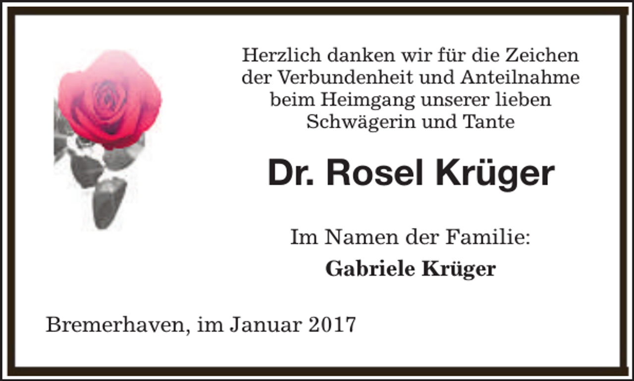 <p>Herzlich danken wir für die Zeichen<br />der Verbundenheit und Anteilnahme<br />beim Heimgang unserer lieben<br />Schwägerin und Tante</p><p>Dr. Rosel Krüger<br />Im Namen der Familie:<br />Gabriele Krüger<br />Bremerhaven, im Januar 2017</p>