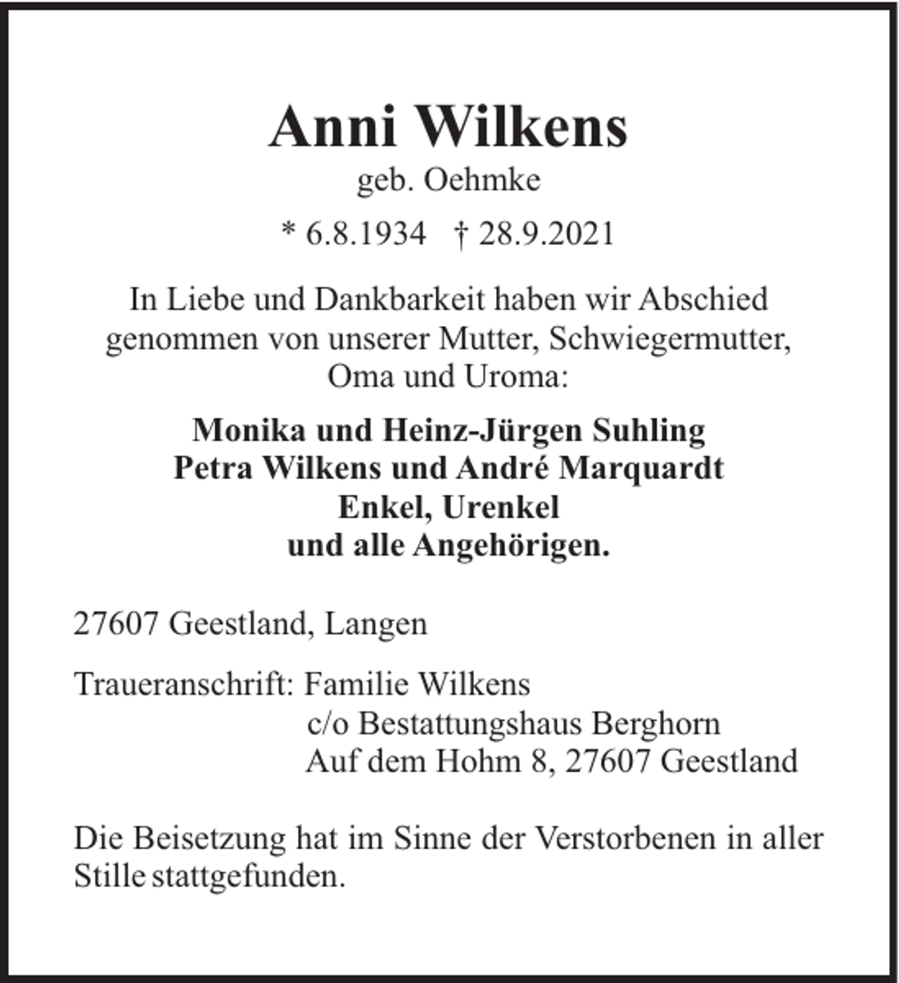 <p>Anni Wilkens<br />geb. Oehmke<br />* 6.8.1934 † 28.9.2021<br />In Liebe und Dankbarkeit haben wir Abschied<br />genommen von unserer Mutter, Schwiegermutter,<br />Oma und Uroma:<br />Monika und Heinz-Jürgen Suhling<br />Petra Wilkens und André Marquardt<br />Enkel, Urenkel<br />und alle Angehörigen.<br />27607 Geestland, Langen<br />Traueranschrift: Familie Wilkens<br />c/o Bestattungshaus Berghorn<br />Auf dem Hohm 8, 27607 Geestland<br />Die Beisetzung hat im Sinne der Verstorbenen in aller<br />Stille stattgefunden.</p>