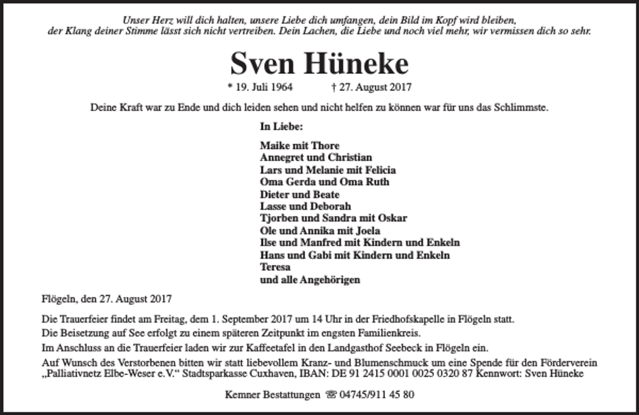 <p>Unser Herz will dich halten, unsere Liebe dich umfangen, dein Bild im Kopf wird bleiben,<br />der Klang deiner Stimme lässt sich nicht vertreiben. Dein Lachen, die Liebe und noch viel mehr, wir vermissen dich so sehr.</p><p>Sven Hüneke</p><p>* 19. Juli 1964</p><p>† 27. August 2017</p><p>Deine Kraft war zu Ende und dich leiden sehen und nicht helfen zu können war für uns das Schlimmste.<br />In Liebe:<br />Maike mit Thore<br />Annegret und Christian<br />Lars und Melanie mit Felicia<br />Oma Gerda und Oma Ruth<br />Dieter und Beate<br />Lasse und Deborah<br />Tjorben und Sandra mit Oskar<br />Ole und Annika mit Joela<br />Ilse und Manfred mit Kindern und Enkeln<br />Hans und Gabi mit Kindern und Enkeln<br />Teresa<br />und alle Angehörigen<br />Flögeln, den 27. August 2017<br />Die Trauerfeier findet am Freitag, dem 1. September 2017 um 14 Uhr in der Friedhofskapelle in Flögeln statt.<br />Die Beisetzung auf See erfolgt zu einem späteren Zeitpunkt im engsten Familienkreis.<br />Im Anschluss an die Trauerfeier laden wir zur Kaffeetafel in den Landgasthof Seebeck in Flögeln ein.<br />Auf Wunsch des Verstorbenen bitten wir statt liebevollem Kranz- und Blumenschmuck um eine Spende für den Förderverein<br />„Palliativnetz Elbe-Weser e.V.“ Stadtsparkasse Cuxhaven, IBAN: DE 91 2415 0001 0025 0320 87 Kennwort: Sven Hüneke<br />Kemner Bestattungen s 04745/911 45 80</p>