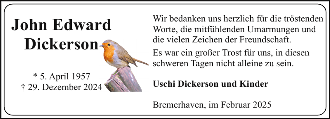 <p>John Edward<br />Dickerson<br />* 5. April 1957<br />† 29. Dezember 202</p><p>Wir bedanken uns herzlich für die tröstenden<br />Worte, die mitfühlenden Umarmungen und<br />die vielen Zeichen der Freundschaft.<br />Es war ein großer Trost für uns, in diesen<br />schweren Tagen nicht alleine zu sein.<br />Uschi Dickerson und Kinder<br />Bremerhaven, im Februar 2025</p>