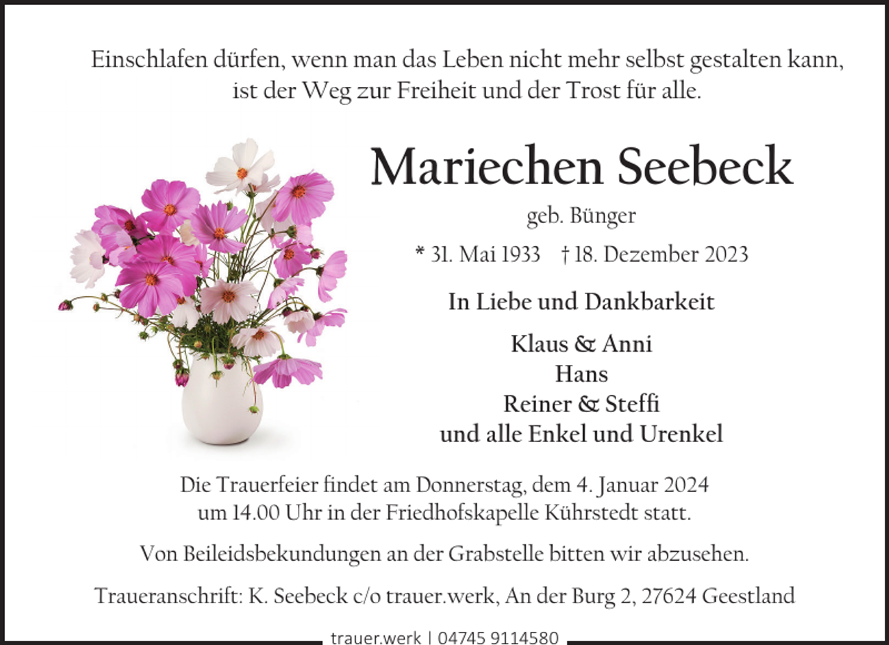<p>Einschlafen dürfen, wenn man das Leben nicht mehr selbst gestalten kann,<br />ist der Weg zu<br />ur Freiheit und der Trost für alle.</p><p>Mariechen Seebeck<br />geb. Bünger</p><p>* 31. Mai 1933 † 18. Dezember 2023</p><p>In Liebe und Dankbarkeit<br />Klaus &amp; Anni<br />Hans<br />Reiner &amp; Steffi<br />und alle Enkel und Urenkel<br />Die Trauerfeier findet am Donnerstag, dem 4. Januar 2024<br />um 14.00 Uhr in der Friedhofskapelle Kührstedt statt.<br />Von Beileidsbekundungen an der Grabstelle bitten wir abzusehen.<br />Traueranschrift: K. Seebeck c/o trauer.werk, An der Burg 2, 27624 Geestland<br />trauer.werk | 04745 9114580</p>