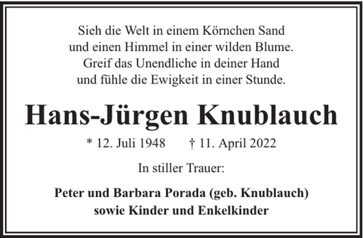 <p>Sieh die Welt in einem Körnchen Sand<br />und einen Himmel in einer wilden Blume.<br />Greif das Unendliche in deiner Hand<br />und fühle die Ewigkeit in einer Stunde.</p><p>Hans-Jürgen Knublauch<br />* 12. Juli 1948</p><p>† 11. April 2022</p><p>In stiller Trauer:<br />Peter und Barbara Porada (geb. Knublauch)<br />sowie Kinder und Enkelkinder</p>