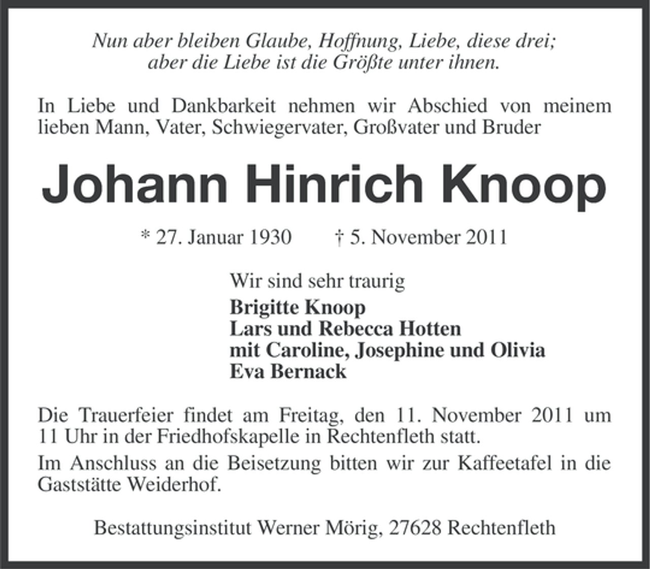 <p>Nun aber bleiben Glaube, Hoffnung, Liebe, diese drei;<br />aber die Liebe ist die Größte unter ihnen.<br />In Liebe und Dankbarkeit nehmen wir Abschied von meinem<br />lieben Mann, Vater, Schwiegervater, Großvater und Bruder</p><p>Johann Hinrich Knoop<br />* 27. Januar 1930</p><p>† 5. November 2011</p><p>Wir sind sehr traurig<br />Brigitte Knoop<br />Lars und Rebecca Hotten<br />mit Caroline, Josephine und Olivia<br />Eva Bernack<br />Die Trauerfeier findet am Freitag, den 11. November 2011 um<br />11 Uhr in der Friedhofskapelle in Rechtenfleth statt.<br />Im Anschluss an die Beisetzung bitten wir zur Kaffeetafel in die<br />Gaststätte Weiderhof.<br />Bestattungsinstitut Werner Mörig, 27628 Rechtenfleth</p>