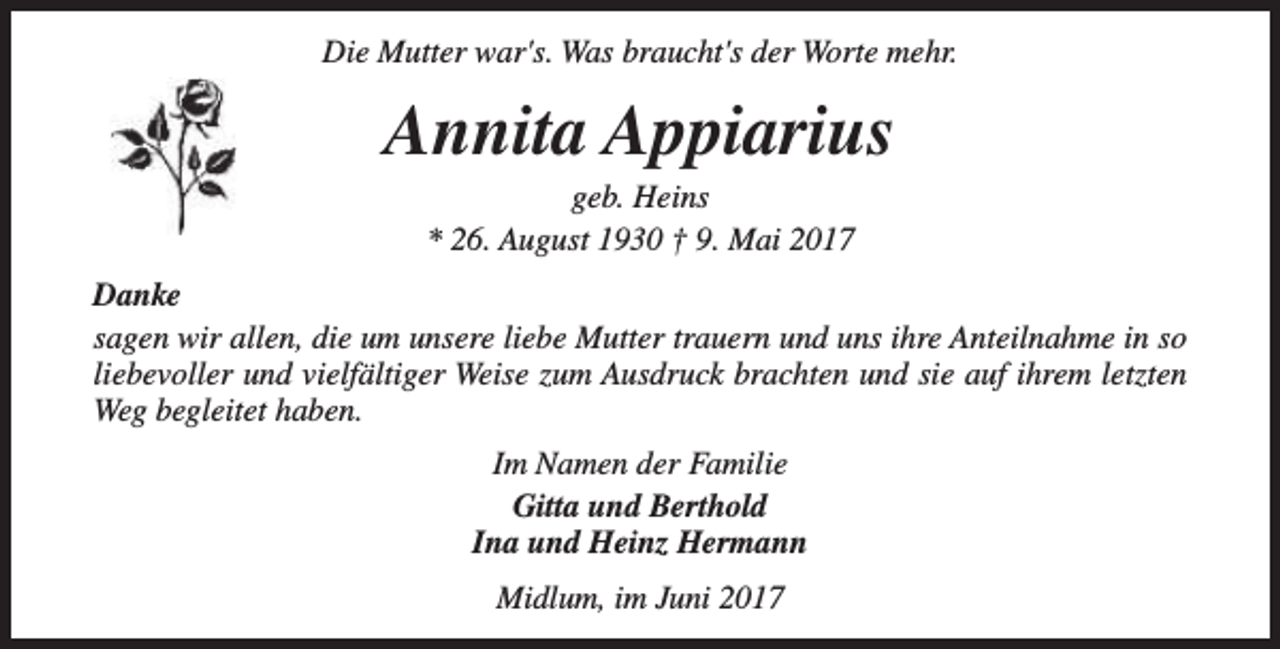 <p>Die Mutter war's. Was braucht's der Worte mehr.</p><p>Annita Appiarius<br />geb. Heins<br />* 26. August 1930 † 9. Mai 2017</p><p>Danke<br />sagen wir allen, die um unsere liebe Mutter trauern und uns ihre Anteilnahme in so<br />liebevoller und vielfältiger Weise zum Ausdruck brachten und sie auf ihrem letzten<br />Weg begleitet haben.<br />Im Namen der Familie<br />Gitta und Berthold<br />Ina und Heinz Hermann<br />Midlum, im Juni 2017</p>