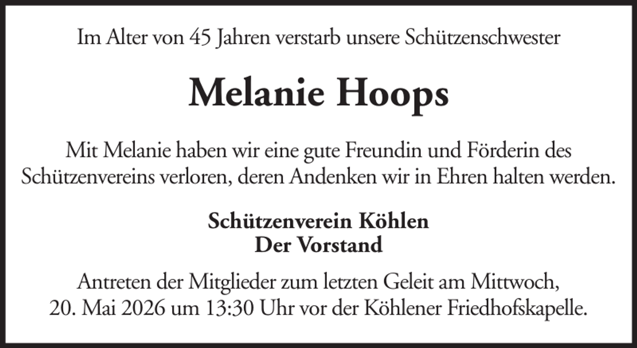 <p>Im Alter von 45 Jahren verstarb unsere Schützenschwester</p><p>Melanie Hoops<br />Mit Melanie haben wir eine gute Freundin und Förderin des<br />Schützenvereins verloren, deren Andenken wir in Ehren halten werden.<br />Schützenverein Köhlen<br />Der Vorstand<br />Antreten der Mitglieder zum letzten Geleit am Mittwoch,<br />20. Mai 2026 um 13:30 Uhr vor der Köhlener Friedhofskapelle.</p>