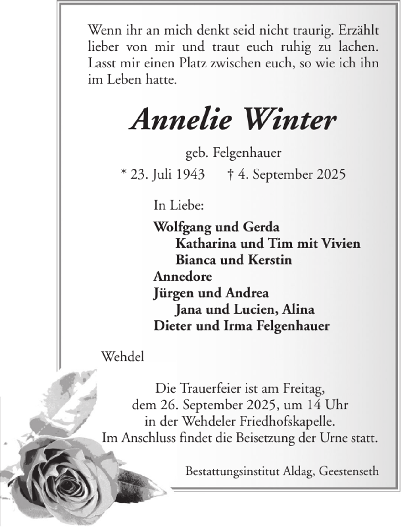 <p>Wenn ihr an mich denkt seid nicht traurig. Erzählt<br />lieber von mir und traut euch ruhig zu lachen.<br />Lasst mir einen Platz zwischen euch, so wie ich ihn<br />im Leben hatte.</p><p>Annelie Winter<br />geb. Felgenhauer<br />* 23. Juli 1943 † 4. September 2025<br />In Liebe:<br />Wolfgang und Gerda<br />Katharina und Tim mit Vivien<br />Bianca und Kerstin<br />Annedore<br />Jürgen und Andrea<br />Jana und Lucien, Alina<br />Dieter und Irma Felgenhauer<br />Wehdel<br />Die Trauerfeier ist am Freitag,<br />dem 26. September 2025, um 14 Uhr<br />in der Wehdeler Friedhofskapelle.<br />Im Anschluss findet die Beisetzung der Urne statt.<br />Bestattungsinstitut Aldag, Geestenseth</p>