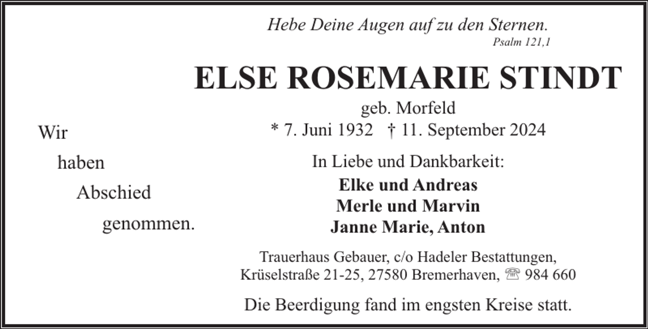 <p>Hebe Deine Augen auf zu den Sternen.</p><p>Psalm 121,1</p><p>ELSE ROSEMARIE STINDT<br />geb. Morfeld<br />* 7. Juni 1932 † 11. September 2024</p><p>Wir<br />haben<br />Abschied<br />genommen.</p><p>In Liebe und Dankbarkeit:<br />Elke und Andreas<br />Merle und Marvin<br />Janne Marie, Anton<br />Trauerhaus Gebauer, c/o Hadeler Bestattungen,<br />Krüselstraße 21-25, 27580 Bremerhaven, ' 984 660</p><p>Die Beerdigung fand im engsten Kreise statt.</p>