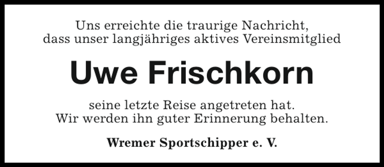 <p>Uns erreichte die traurige Nachricht,<br />dass unser langjähriges aktives Vereinsmitglied</p><p>Uwe Frischkorn<br />seine letzte Reise angetreten hat.<br />Wir werden ihn guter Erinnerung behalten.<br />Wremer Sportschipper e. V.</p>