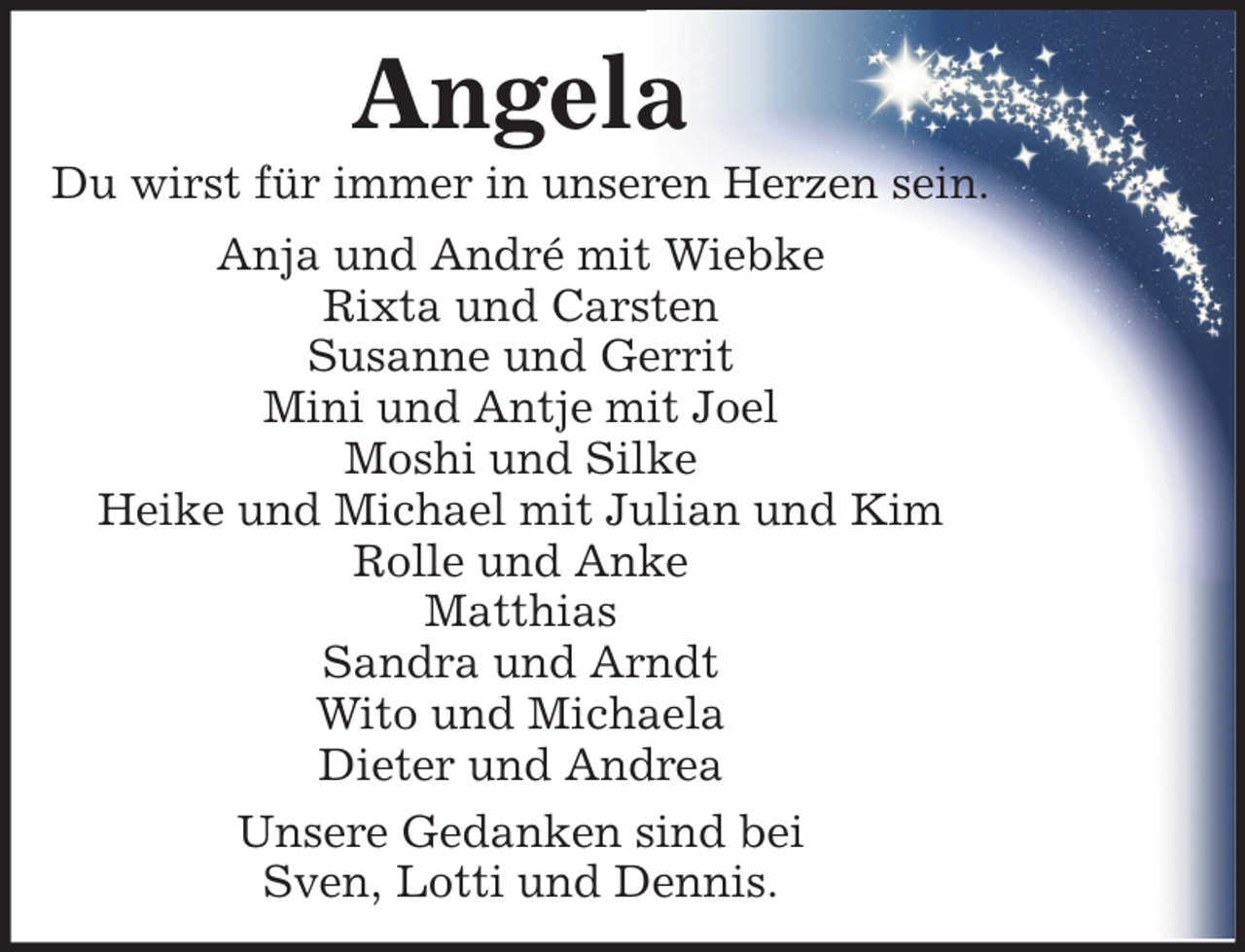 <p>Angela<br />Du wirst für immer in unseren Herzen sein.<br />Anja und André mit Wiebke<br />Rixta und Carsten<br />Susanne und Gerrit<br />Mini und Antje mit Joel<br />Moshi und Silke<br />Heike und Michael mit Julian und Kim<br />Rolle und Anke<br />Matthias<br />Sandra und Arndt<br />Wito und Michaela<br />Dieter und Andrea<br />Unsere Gedanken sind bei<br />Sven, Lotti und Dennis.</p>