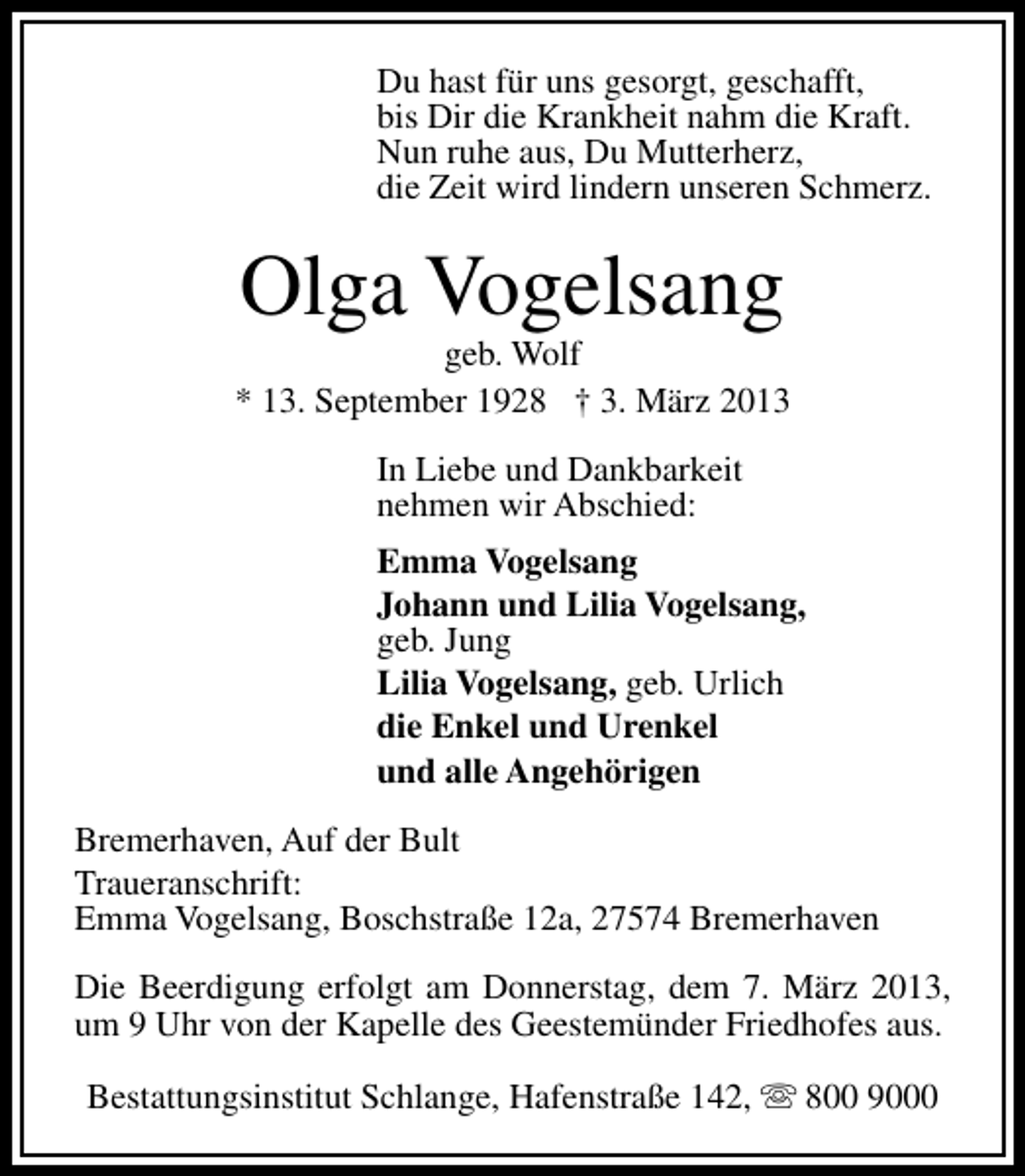 <p>Du hast für uns gesorgt, geschafft,<br />bis Dir die Krankheit nahm die Kraft.<br />Nun ruhe aus, Du Mutterherz,<br />die Zeit wird lindern unseren Schmerz.</p><p>Olga Vogelsang</p><p>geb. Wolf<br />* 13. September 1928 † 3. März 2013<br />In Liebe und Dankbarkeit<br />nehmen wir Abschied:<br />Emma Vogelsang<br />Johann und Lilia Vogelsang,<br />geb. Jung<br />Lilia Vogelsang, geb. Urlich<br />die Enkel und Urenkel<br />und alle Angehörigen<br />Bremerhaven, Auf der Bult<br />Traueranschrift:<br />Emma Vogelsang, Boschstraße 12a, 27574 Bremerhaven<br />Die Beerdigung erfolgt am Donnerstag, dem 7. März 2013,<br />um 9 Uhr von der Kapelle des Geestemünder Friedhofes aus.<br />Bestattungsinstitut Schlange, Hafenstraße 142, s 800 9000</p>